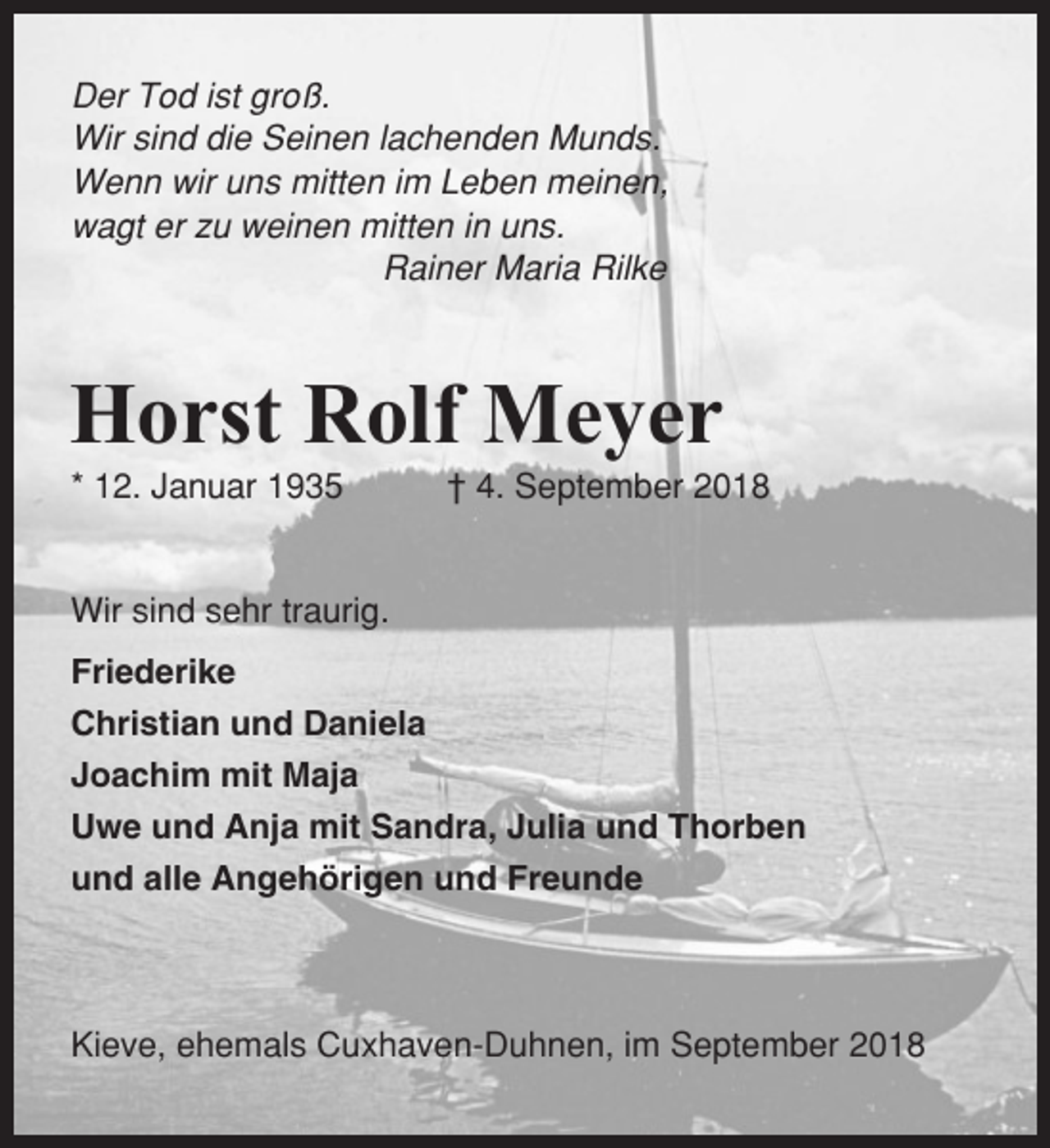 <p>Der Tod ist groß.<br />Wir sind die Seinen lachenden Munds.<br />Wenn wir uns mitten im Leben meinen,<br />wagt er zu weinen mitten in uns.<br />Rainer Maria Rilke</p><p>Horst Rolf Meyer<br />* 12. Januar 1935</p><p>† 4. September 2018</p><p>Wir sind sehr traurig.<br />Friederike<br />Christian und Daniela<br />Joachim mit Maja<br />Uwe und Anja mit Sandra, Julia und Thorben<br />und alle Angehörigen und Freunde</p><p>Kieve, ehemals Cuxhaven-Duhnen, im September 2018</p>