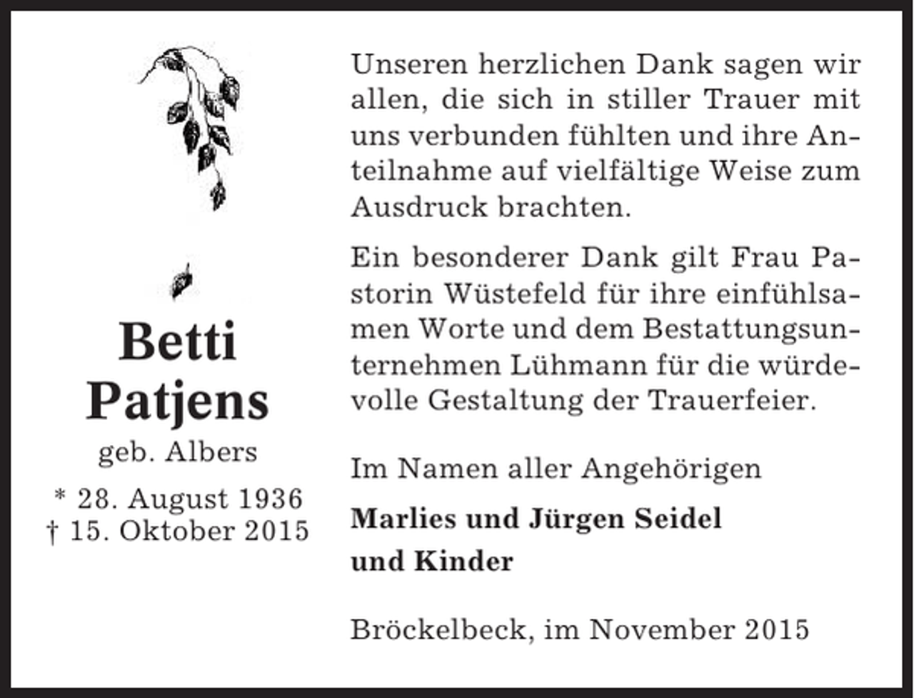 <p>Unseren herzlichen Dank sagen wir<br />allen, die sich in stiller Trauer mit<br />uns verbunden fühlten und ihre Anteilnahme auf vielfältige Weise zum<br />Ausdruck brachten.</p><p>Betti<br />Patjens<br />geb. Albers<br />* 28. August 1936<br />† 15. Oktober 2015</p><p>Ein besonderer Dank gilt Frau Pastorin Wüstefeld für ihre einfühlsamen Worte und dem Bestattungsunternehmen Lühmann für die würdevolle Gestaltung der Trauerfeier.<br />Im Namen aller Angehörigen<br />Marlies und Jürgen Seidel<br />und Kinder<br />Bröckelbeck, im November 2015</p>