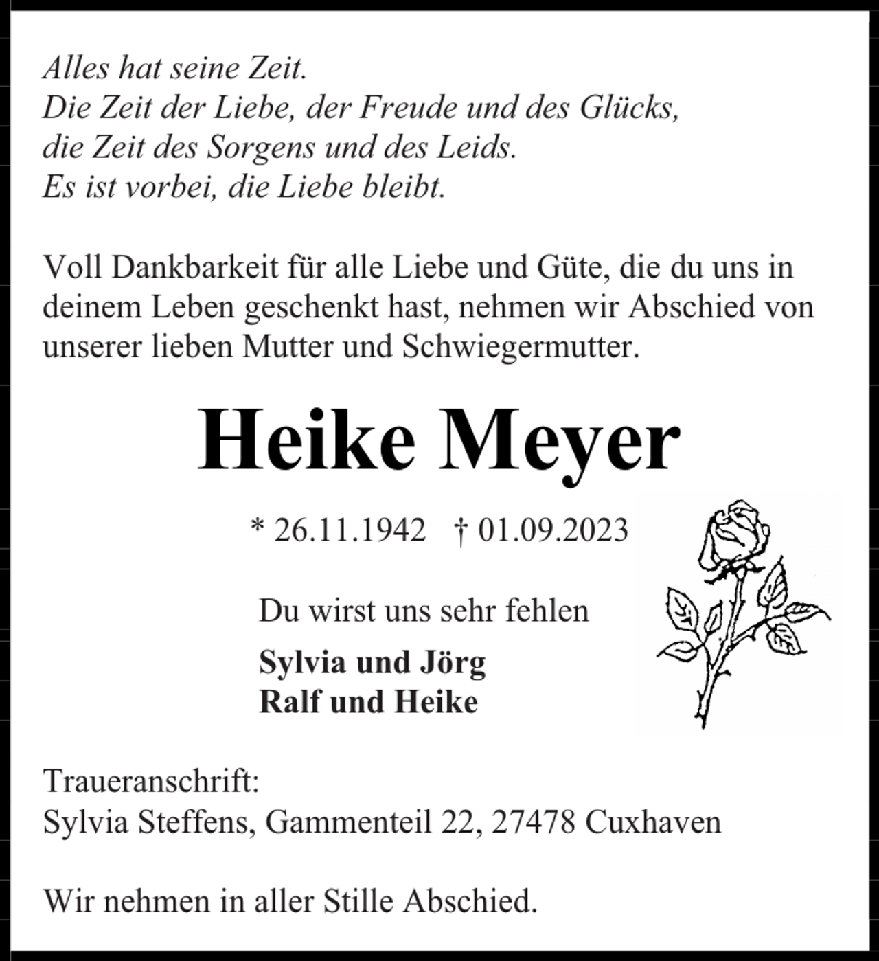 <p>Alles hat seine Zeit.<br />Die Zeit der Liebe, der Freude und des Glücks,<br />die Zeit des Sorgens und des Leids.<br />Es ist vorbei, die Liebe bleibt.<br />Voll Dankbarkeit für alle Liebe und Güte, die du uns in<br />deinem Leben geschenkt hast, nehmen wir Abschied von<br />unserer lieben Mutter und Schwiegermutter.</p><p>Heike Meyer<br />* 26.11.1942 † 01.09.2023<br />Du wirst uns sehr fehlen<br />Sylvia und Jörg<br />Ralf und Heike<br />Traueranschrift:<br />Sylvia Steffens, Gammenteil 22, 27478 Cuxhaven<br />Wir nehmen in aller Stille Abschied.</p>