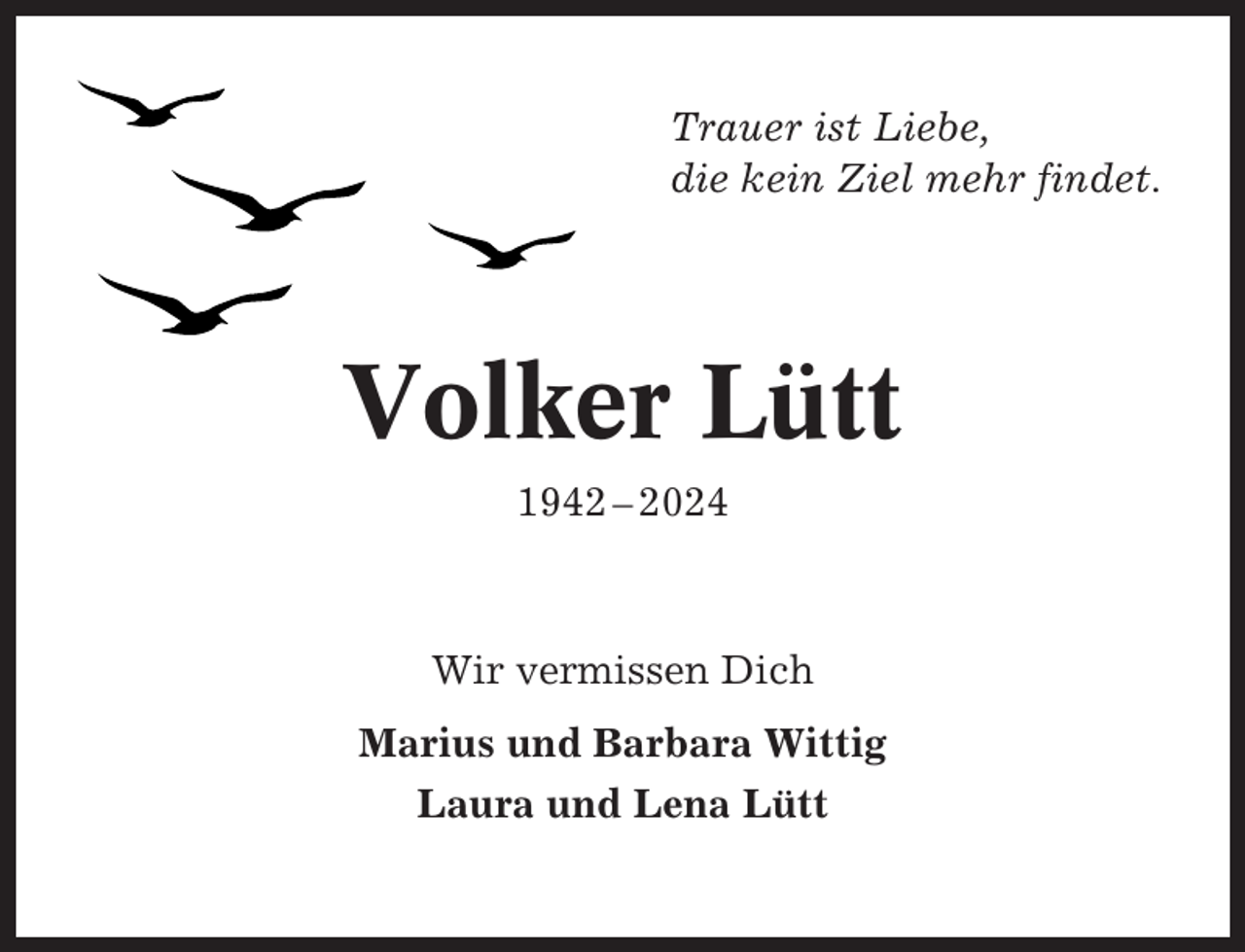 <p>Trauer ist Liebe,<br />die kein Ziel mehr findet.</p><p>Volker Lütt<br />1942 – 2024</p><p>Wir vermissen Dich<br />Marius und Barbara Wittig<br />Laura und Lena Lütt</p>