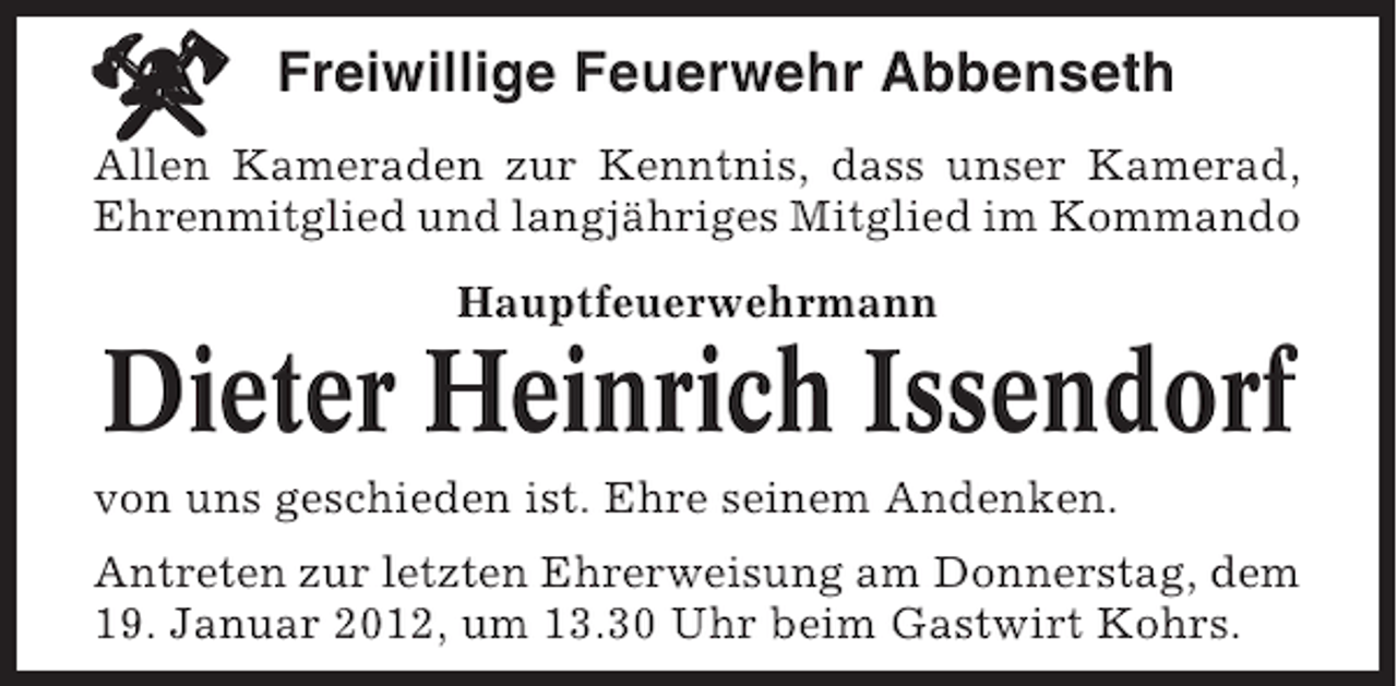 <p>Freiwillige Feuerwehr Abbenseth<br />Allen Kameraden zur Kenntnis, dass unser Kamerad,<br />Ehrenmitglied und langjähriges Mitglied im Kommando<br />Hauptfeuerwehrmann</p><p>Dieter Heinrich Issendorf<br />von uns geschieden ist. Ehre seinem Andenken.<br />Antreten zur letzten Ehrerweisung am Donnerstag, dem<br />19. Januar 2012, um 13.30 Uhr beim Gastwirt Kohrs.</p>