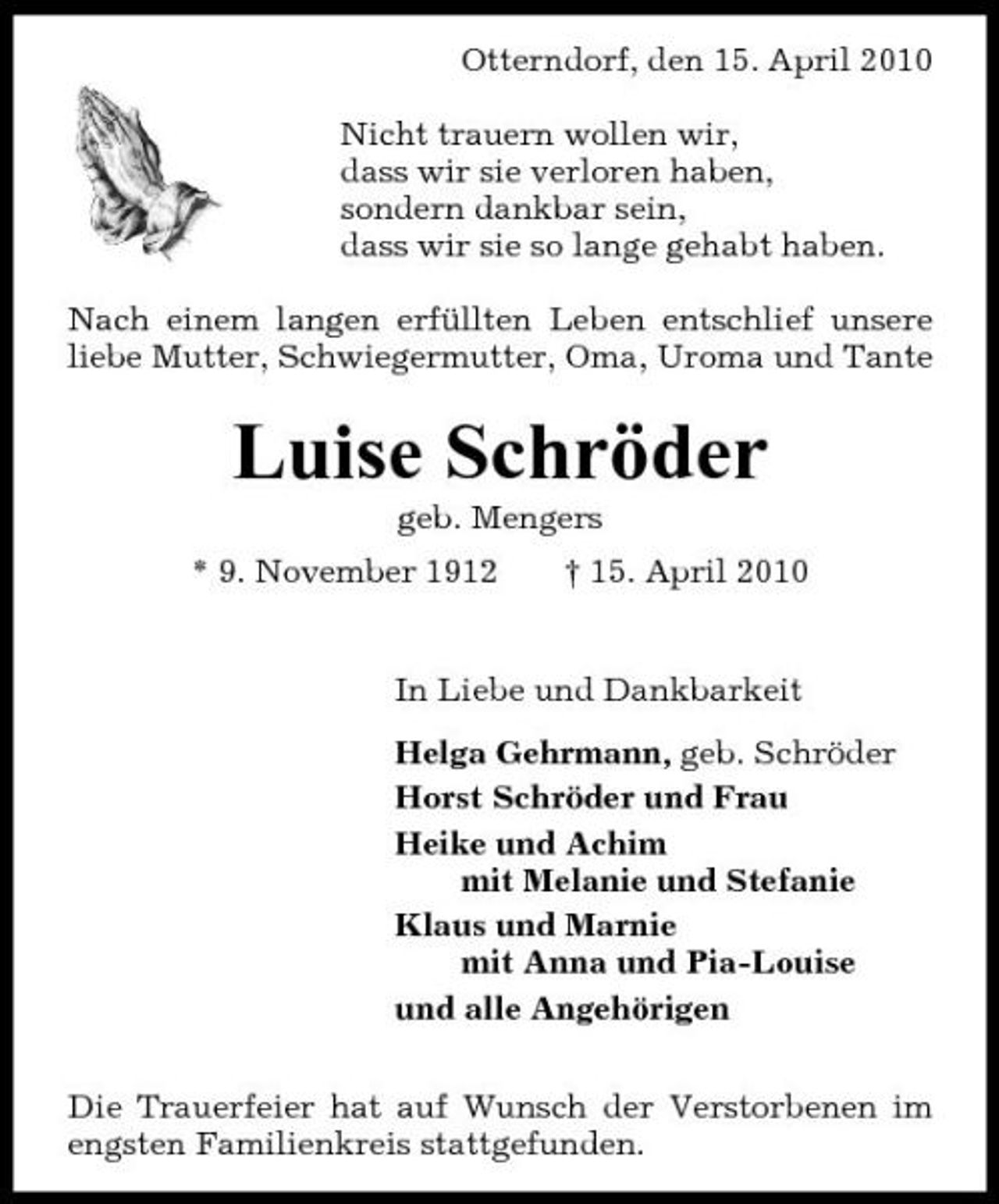 <p>Otterndorf, den 15. April 2010 Nicht trauern wollen wir, dass wir sie verloren haben, sondern dankbar sein, dass wir sie so lange gehabt haben. Nach einem langen erfüllten Leben entschlief unsere liebe Mutter, Schwiegermutter, Oma, Uroma und Tante</p><p>Luise Schröder<br />geb. Mengers * 9. November 1912 † 15. April 2010 In Liebe und Dankbarkeit Helga Gehrmann, geb. Schröder Horst Schröder und Frau Heike und Achim mit Melanie und Stefanie Klaus und Marnie mit Anna und Pia-Louise und alle Angehörigen Die Trauerfeier hat auf Wunsch der Verstorbenen im engsten Familienkreis stattgefunden.</p>