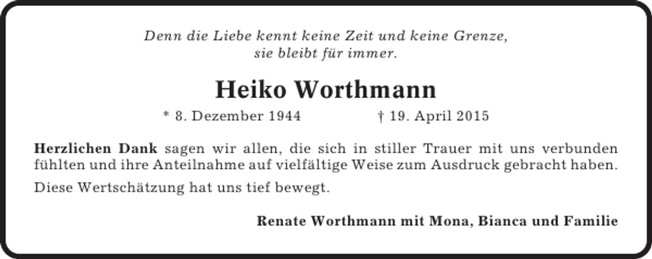 <p>Denn die Liebe kennt keine Zeit und keine Grenze,<br />sie bleibt für immer.</p><p>Heiko Worthmann<br />* 8. Dezember 1944</p><p>† 19. April 2015</p><p>Herzlichen Dank sagen wir allen, die sich in stiller Trauer mit uns verbunden<br />fühlten und ihre Anteilnahme auf vielfältige Weise zum Ausdruck gebracht haben.<br />Diese Wertschätzung hat uns tief bewegt.<br />Renate Worthmann mit Mona, Bianca und Familie</p>