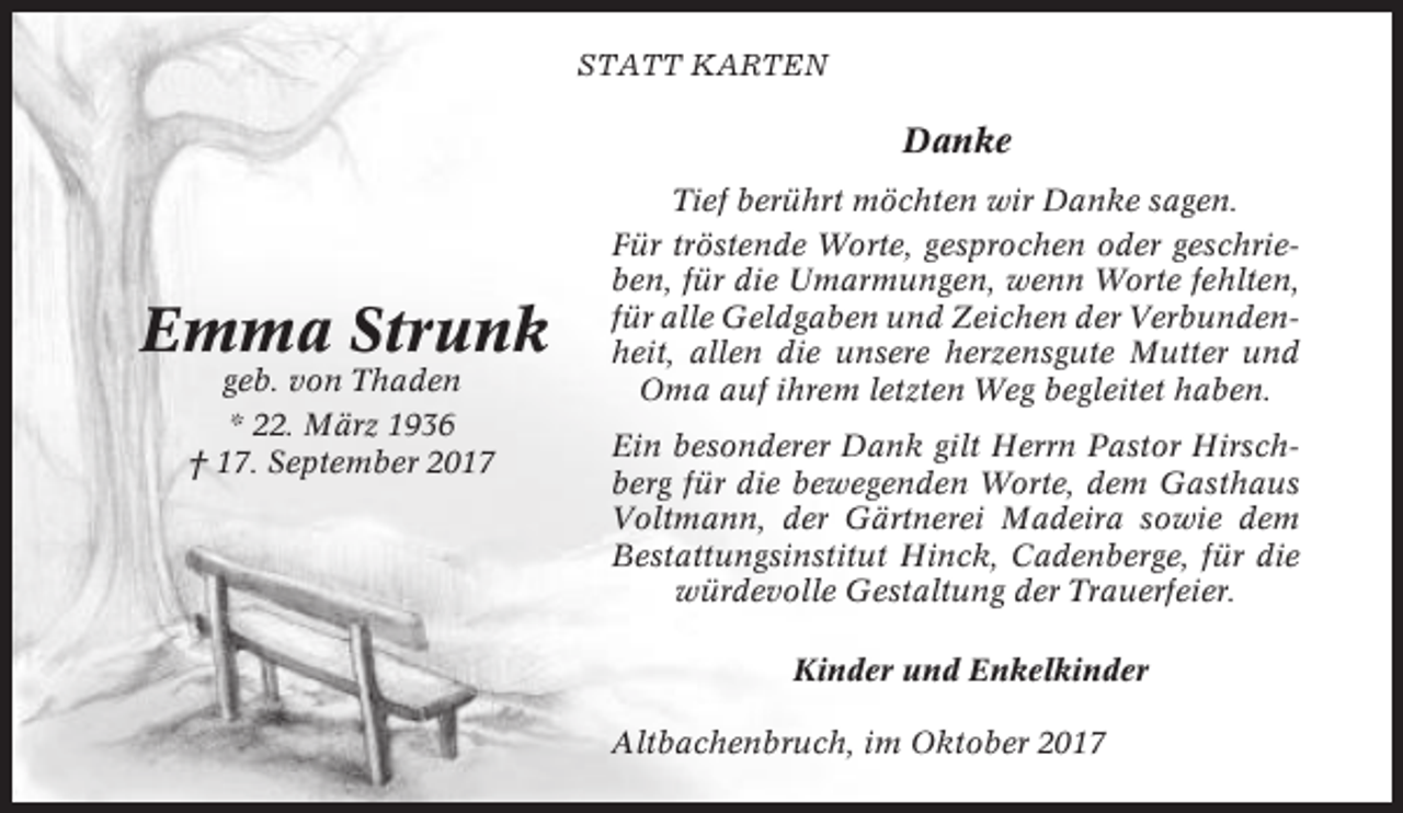 <p>STATT KARTEN</p><p>Danke</p><p>Emma Strunk<br />geb. von Thaden<br />* 22. März 1936<br />† 17. September 2017</p><p>Tief berührt möchten wir Danke sagen.<br />Für tröstende Worte, gesprochen oder geschrieben, für die Umarmungen, wenn Worte fehlten,<br />für alle Geldgaben und Zeichen der Verbundenheit, allen die unsere herzensgute Mutter und<br />Oma auf ihrem letzten Weg begleitet haben.<br />Ein besonderer Dank gilt Herrn Pastor Hirschberg für die bewegenden Worte, dem Gasthaus<br />Voltmann, der Gärtnerei Madeira sowie dem<br />Bestattungsinstitut Hinck, Cadenberge, für die<br />würdevolle Gestaltung der Trauerfeier.<br />Kinder und Enkelkinder<br />Altbachenbruch, im Oktober 2017</p>