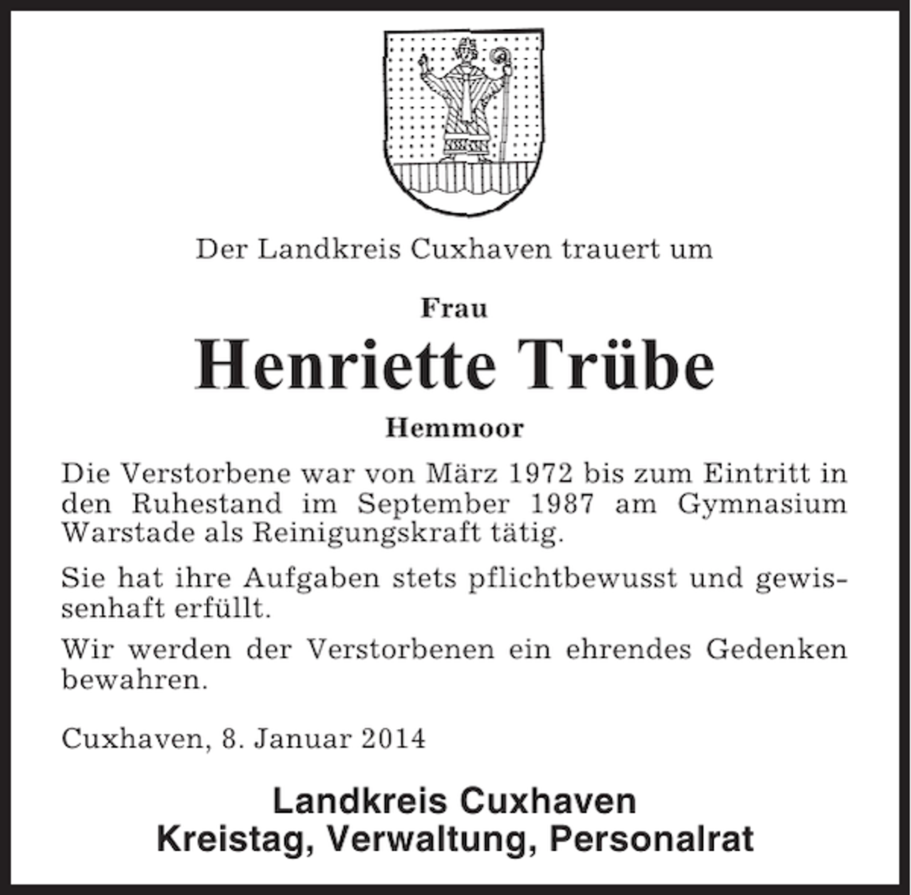 <p>Der Landkreis Cuxhaven trauert um<br />Frau</p><p>Henriette Trübe<br />Hemmoor<br />Die Verstorbene war von März 1972 bis zum Eintritt in<br />den Ruhestand im September 1987 am Gymnasium<br />Warstade als Reinigungskraft tätig.<br />Sie hat ihre Aufgaben stets pflichtbewusst und gewissenhaft erfüllt.<br />Wir werden der Verstorbenen ein ehrendes Gedenken<br />bewahren.<br />Cuxhaven, 8. Januar 2014</p><p>Landkreis Cuxhaven<br />Kreistag, Verwaltung, Personalrat</p>