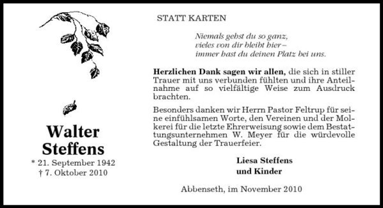 <p>STATT KARTEN Niemals gehst du so ganz, vieles von dir bleibt hier – immer hast du deinen Platz bei uns. Herzlichen Dank sagen wir allen, die sich in stiller Trauer mit uns verbunden fühlten und ihre Anteilnahme auf so vielfältige Weise zum Ausdruck brachten. Besonders danken wir Herrn Pastor Feltrup für seine einfühlsamen Worte, den Vereinen und der Molkerei für die letzte Ehrerweisung sowie dem Bestattungsunternehmen W. Meyer für die würdevolle Gestaltung der Trauerfeier. Liesa Steffens und Kinder Abbenseth, im November 2010</p><p>Walter Steffens<br />* 21. September 1942 † 7. Oktober 2010</p>
