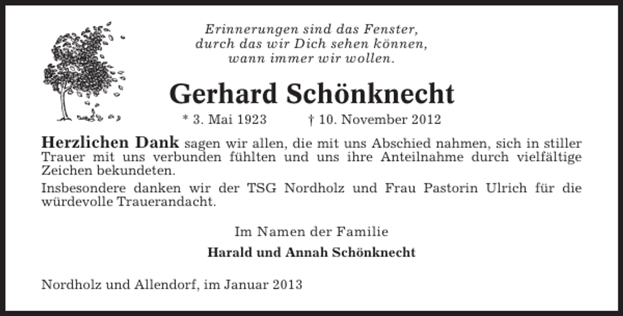 <p>Erinnerungen sind das Fenster,<br />durch das wir Dich sehen können,<br />wann immer wir wollen.</p><p>Gerhard Schönknecht<br />* 3. Mai 1923</p><p>† 10. November 2012</p><p>Herzlichen Dank sagen wir allen, die mit uns Abschied nahmen, sich in stiller<br />Trauer mit uns verbunden fühlten und uns ihre Anteilnahme durch vielfältige<br />Zeichen bekundeten.<br />Insbesondere danken wir der TSG Nordholz und Frau Pastorin Ulrich für die<br />würdevolle Trauerandacht.</p><p>Im Namen der Familie<br />Harald und Annah Schönknecht<br />Nordholz und Allendorf, im Januar 2013</p>