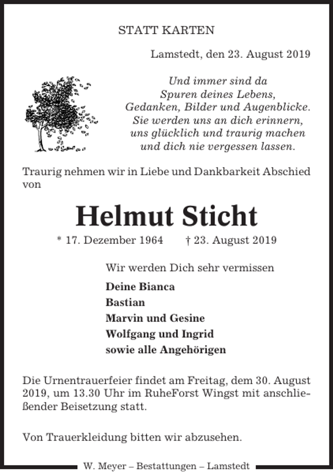 <p>STATT KARTEN<br />Lamstedt, den 23. August 2019<br />Und immer sind da<br />Spuren deines Lebens,<br />Gedanken, Bilder und Augenblicke.<br />Sie werden uns an dich erinnern,<br />uns glücklich und traurig machen<br />und dich nie vergessen lassen.<br />Traurig nehmen wir in Liebe und Dankbarkeit Abschied<br />von</p><p>Helmut Sticht<br />* 17. Dezember 1964</p><p>† 23. August 2019</p><p>Wir werden Dich sehr vermissen<br />Deine Bianca<br />Bastian<br />Marvin und Gesine<br />Wolfgang und Ingrid<br />sowie alle Angehörigen<br />Die Urnentrauerfeier findet am Freitag, dem 30. August<br />2019, um 13.30 Uhr im RuheForst Wingst mit anschließender Beisetzung statt.<br />Von Trauerkleidung bitten wir abzusehen.<br />W. Meyer – Bestattungen – Lamstedt</p>