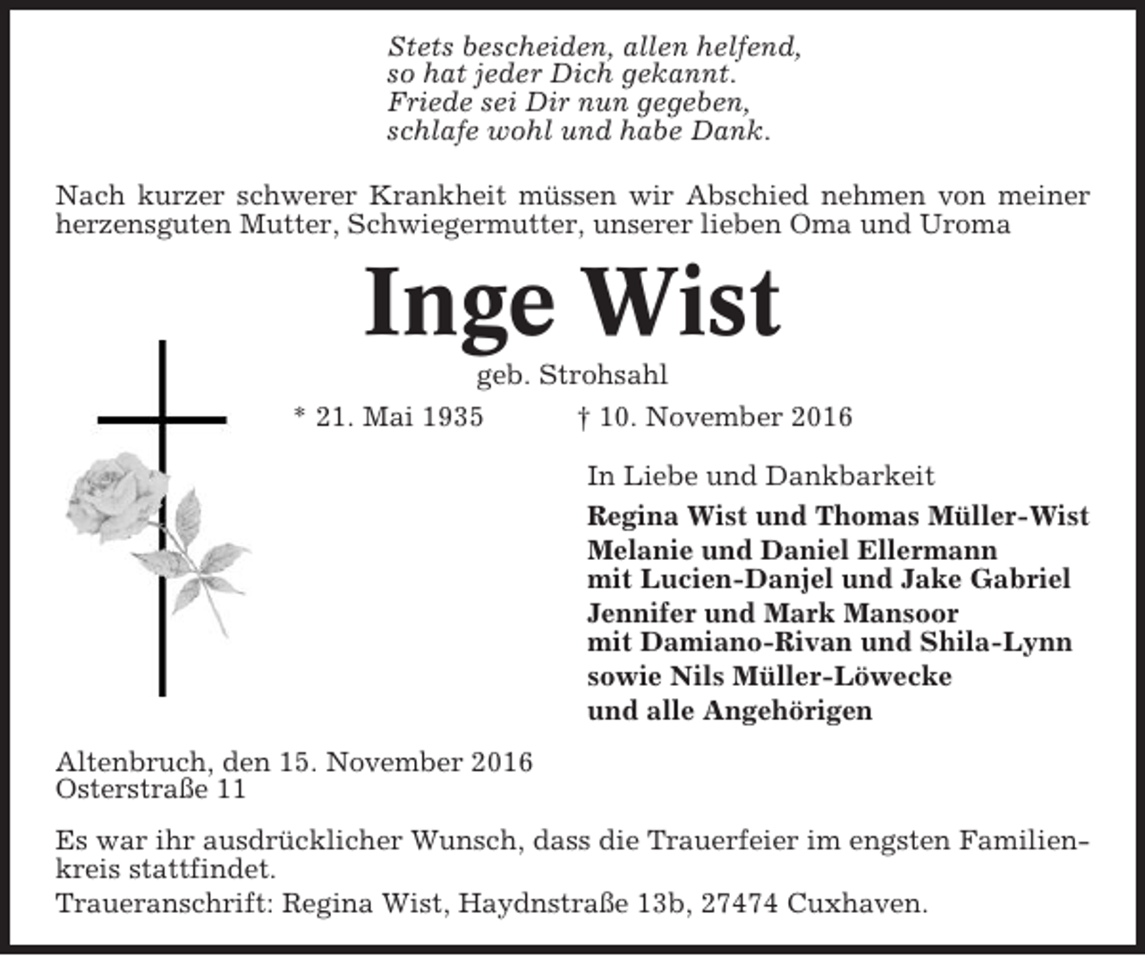 <p>Stets bescheiden, allen helfend,<br />so hat jeder Dich gekannt.<br />Friede sei Dir nun gegeben,<br />schlafe wohl und habe Dank.<br />Nach kurzer schwerer Krankheit müssen wir Abschied nehmen von meiner<br />herzensguten Mutter, Schwiegermutter, unserer lieben Oma und Uroma</p><p>Inge Wist<br />geb. Strohsahl<br />* 21. Mai 1935<br />† 10. November 2016<br />In Liebe und Dankbarkeit<br />Regina Wist und Thomas Müller-Wist<br />Melanie und Daniel Ellermann<br />mit Lucien-Danjel und Jake Gabriel<br />Jennifer und Mark Mansoor<br />mit Damiano-Rivan und Shila-Lynn<br />sowie Nils Müller-Löwecke<br />und alle Angehörigen<br />Altenbruch, den 15. November 2016<br />Osterstraße 11<br />Es war ihr ausdrücklicher Wunsch, dass die Trauerfeier im engsten Familienkreis stattfindet.<br />Traueranschrift: Regina Wist, Haydnstraße 13b, 27474 Cuxhaven.</p>