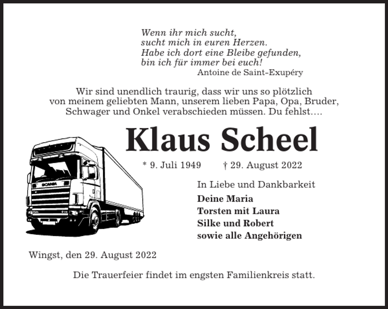 <p>Wenn ihr mich sucht,<br />sucht mich in euren Herzen.<br />Habe ich dort eine Bleibe gefunden,<br />bin ich für immer bei euch!<br />Antoine de Saint-Exupéry</p><p>Wir sind unendlich traurig, dass wir uns so plötzlich<br />von meinem geliebten Mann, unserem lieben Papa, Opa, Bruder,<br />Schwager und Onkel verabschieden müssen. Du fehlst….</p><p>Klaus Scheel<br />* 9. Juli 1949</p><p>† 29. August 2022</p><p>In Liebe und Dankbarkeit<br />Deine Maria<br />Torsten mit Laura<br />Silke und Robert<br />sowie alle Angehörigen<br />Wingst, den 29. August 2022<br />Die Trauerfeier findet im engsten Familienkreis statt.</p>