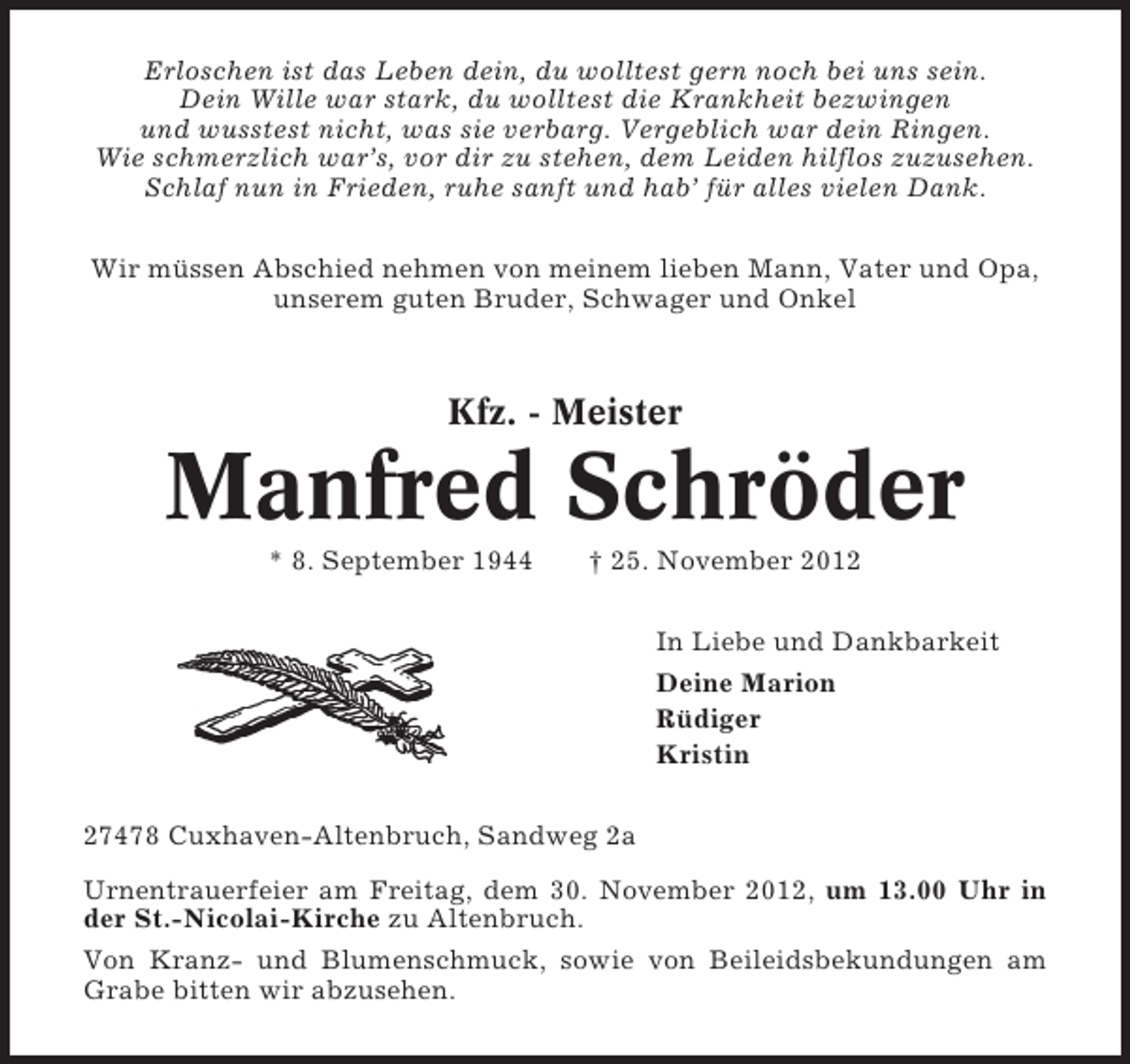 <p>Erloschen ist das Leben dein, du wolltest gern noch bei uns sein.<br />Dein Wille war stark, du wolltest die Krankheit bezwingen<br />und wusstest nicht, was sie verbarg. Vergeblich war dein Ringen.<br />Wie schmerzlich war’s, vor dir zu stehen, dem Leiden hilflos zuzusehen.<br />Schlaf nun in Frieden, ruhe sanft und hab’ für alles vielen Dank.<br />Wir müssen Abschied nehmen von meinem lieben Mann, Vater und Opa,<br />unserem guten Bruder, Schwager und Onkel</p><p>Kfz. - Meister</p><p>Manfred Schröder<br />* 8. September 1944</p><p>† 25. November 2012<br />In Liebe und Dankbarkeit<br />Deine Marion<br />Rüdiger<br />Kristin</p><p>27478 Cuxhaven-Altenbruch, Sandweg 2a<br />Urnentrauerfeier am Freitag, dem 30. November 2012, um 13.00 Uhr in<br />der St.-Nicolai-Kirche zu Altenbruch.<br />Von Kranz- und Blumenschmuck, sowie von Beileidsbekundungen am<br />Grabe bitten wir abzusehen.</p>