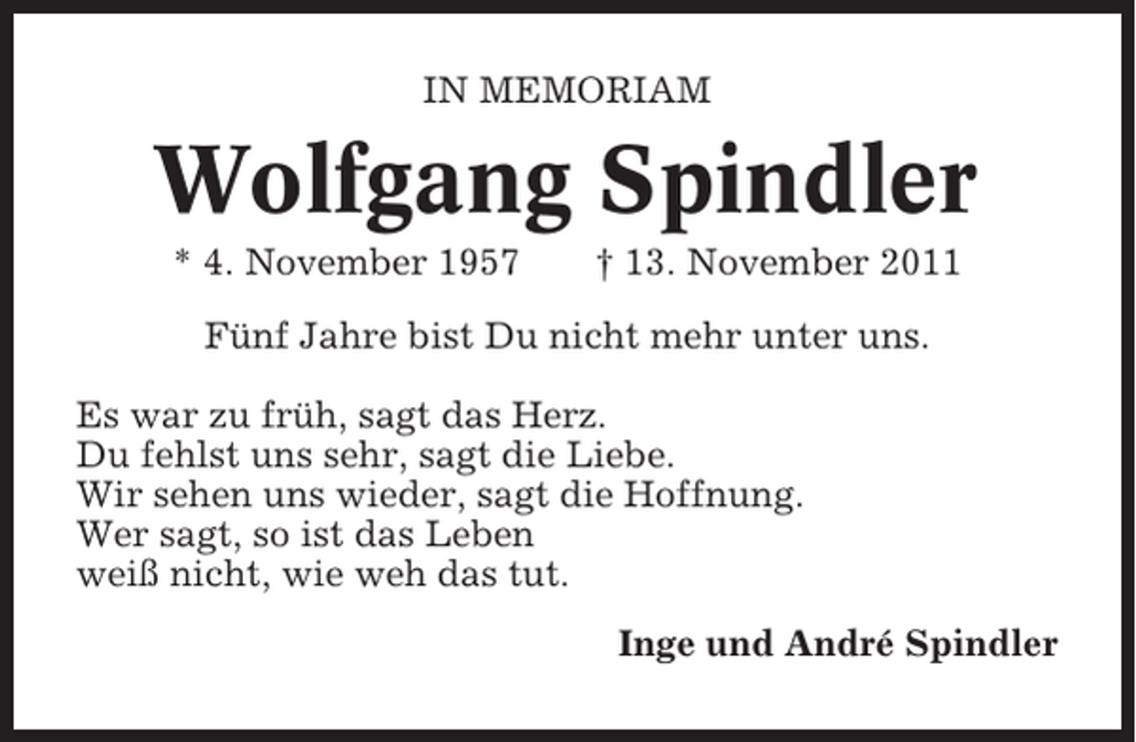 <p>IN MEMORIAM</p><p>Wolfgang Spindler<br />* 4. November 1957</p><p>† 13. November 2011</p><p>Fünf Jahre bist Du nicht mehr unter uns.<br />Es war zu früh, sagt das Herz.<br />Du fehlst uns sehr, sagt die Liebe.<br />Wir sehen uns wieder, sagt die Hoffnung.<br />Wer sagt, so ist das Leben<br />weiß nicht, wie weh das tut.<br />Inge und André Spindler</p>