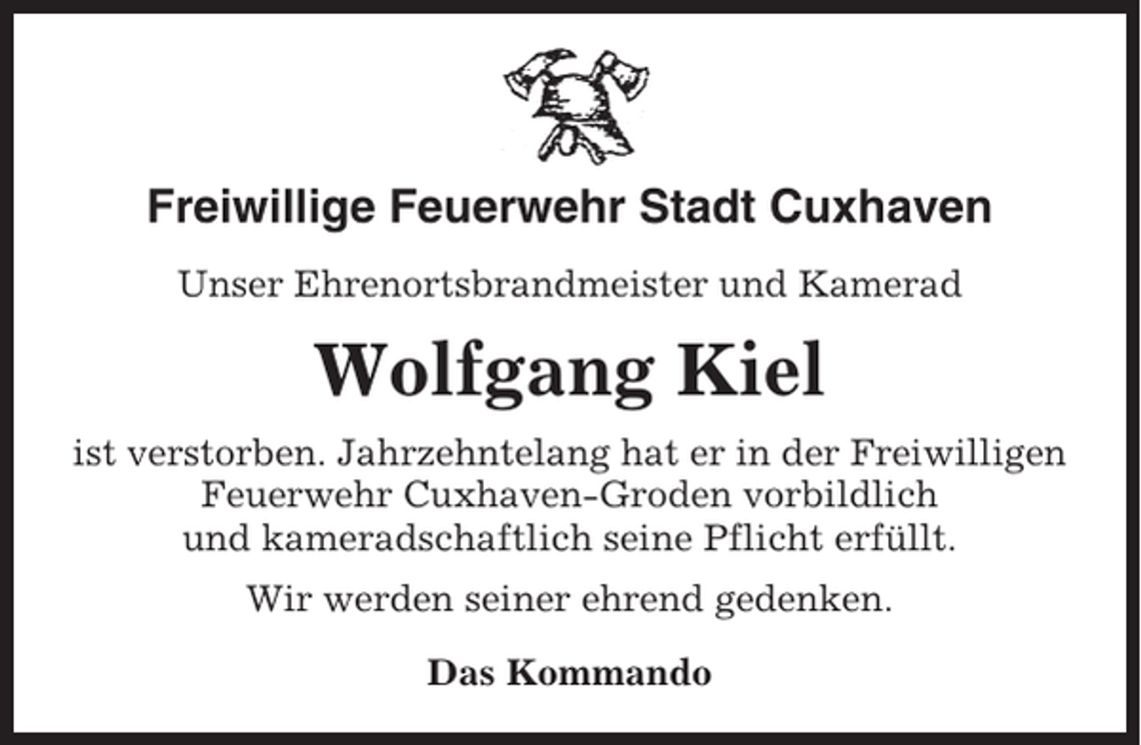 <p>Freiwillige Feuerwehr Stadt Cuxhaven<br />Unser Ehrenortsbrandmeister und Kamerad</p><p>Wolfgang Kiel<br />ist verstorben. Jahrzehntelang hat er in der Freiwilligen<br />Feuerwehr Cuxhaven-Groden vorbildlich<br />und kameradschaftlich seine Pflicht erfüllt.<br />Wir werden seiner ehrend gedenken.<br />Das Kommando</p>