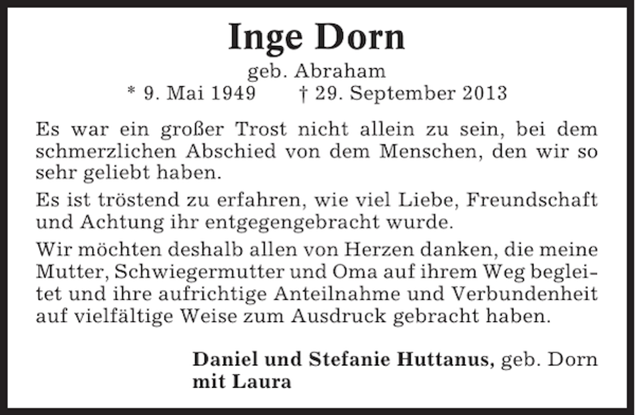 <p>Inge Dorn<br />geb. Abraham<br />* 9. Mai 1949<br />† 29. September 2013<br />Es war ein großer Trost nicht allein zu sein, bei dem<br />schmerzlichen Abschied von dem Menschen, den wir so<br />sehr geliebt haben.<br />Es ist tröstend zu erfahren, wie viel Liebe, Freundschaft<br />und Achtung ihr entgegengebracht wurde.<br />Wir möchten deshalb allen von Herzen danken, die meine<br />Mutter, Schwiegermutter und Oma auf ihrem Weg begleitet und ihre aufrichtige Anteilnahme und Verbundenheit<br />auf vielfältige Weise zum Ausdruck gebracht haben.<br />Daniel und Stefanie Huttanus, geb. Dorn<br />mit Laura</p>