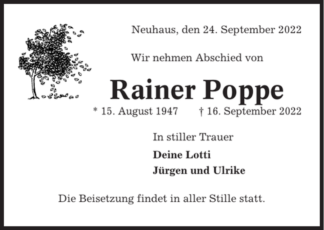 <p>Neuhaus, den 24. September 2022<br />Wir nehmen Abschied von</p><p>Rainer Poppe<br />* 15. August 1947</p><p>† 16. September 2022</p><p>In stiller Trauer<br />Deine Lotti<br />Jürgen und Ulrike<br />Die Beisetzung findet in aller Stille statt.</p>