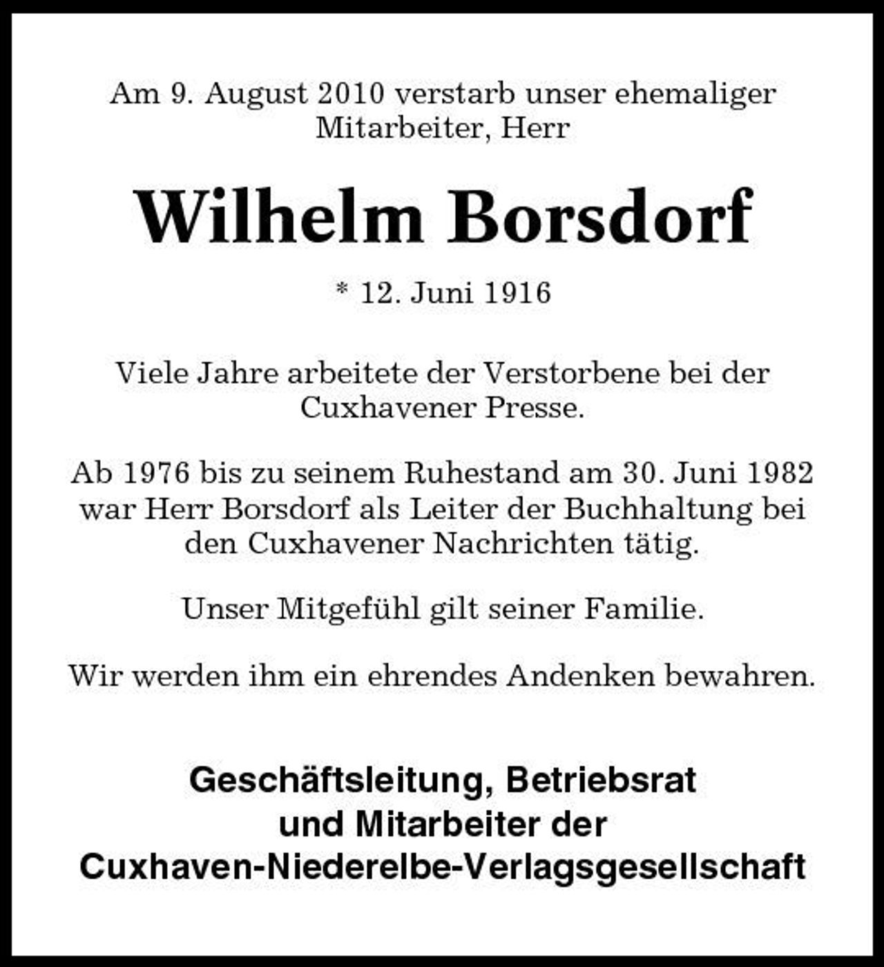 <p>Am 9. August 2010 verstarb unser ehemaliger Mitarbeiter, Herr</p><p>Wilhelm Borsdorf<br />* 12. Juni 1916 Viele Jahre arbeitete der Verstorbene bei der Cuxhavener Presse. Ab 1976 bis zu seinem Ruhestand am 30. Juni 1982 war Herr Borsdorf als Leiter der Buchhaltung bei den Cuxhavener Nachrichten tätig. Unser Mitgefühl gilt seiner Familie. Wir werden ihm ein ehrendes Andenken bewahren.</p><p>Geschäftsleitung, Betriebsrat und Mitarbeiter der Cuxhaven-Niederelbe- Verlagsgesellschaft</p>