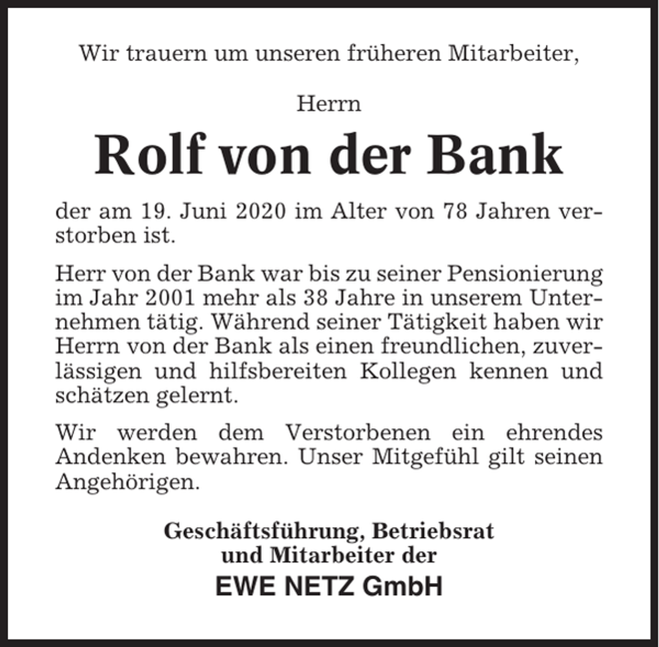 <p>Wir trauern um unseren früheren Mitarbeiter,<br />Herrn</p><p>Rolf von der Bank<br />der am 19. Juni 2020 im Alter von 78 Jahren verstorben ist.<br />Herr von der Bank war bis zu seiner Pensionierung<br />im Jahr 2001 mehr als 38 Jahre in unserem Unternehmen tätig. Während seiner Tätigkeit haben wir<br />Herrn von der Bank als einen freundlichen, zuverlässigen und hilfsbereiten Kollegen kennen und<br />schätzen gelernt.<br />Wir werden dem Verstorbenen ein ehrendes<br />Andenken bewahren. Unser Mitgefühl gilt seinen<br />Angehörigen.<br />Geschäftsführung, Betriebsrat<br />und Mitarbeiter der</p><p>EWE NETZ GmbH</p>