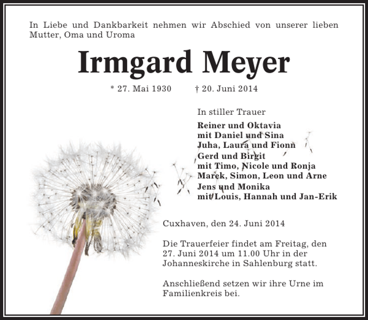 <p>In Liebe und Dankbarkeit nehmen wir Abschied von unserer lieben<br />Mutter, Oma und Uroma</p><p>Irmgard Meyer<br />* 27. Mai 1930</p><p>† 20. Juni 2014<br />In stiller Trauer<br />Reiner und Oktavia<br />mit Daniel und Sina<br />Juha, Laura und Fionn<br />Gerd und Birgit<br />mit Timo, Nicole und Ronja<br />Marek, Simon, Leon und Arne<br />Jens und Monika<br />mit Louis, Hannah und Jan-Erik</p><p>Cuxhaven, den 24. Juni 2014<br />Die Trauerfeier findet am Freitag, den<br />27. Juni 2014 um 11.00 Uhr in der<br />Johanneskirche in Sahlenburg statt.<br />Anschließend setzen wir ihre Urne im<br />Familienkreis bei.</p>