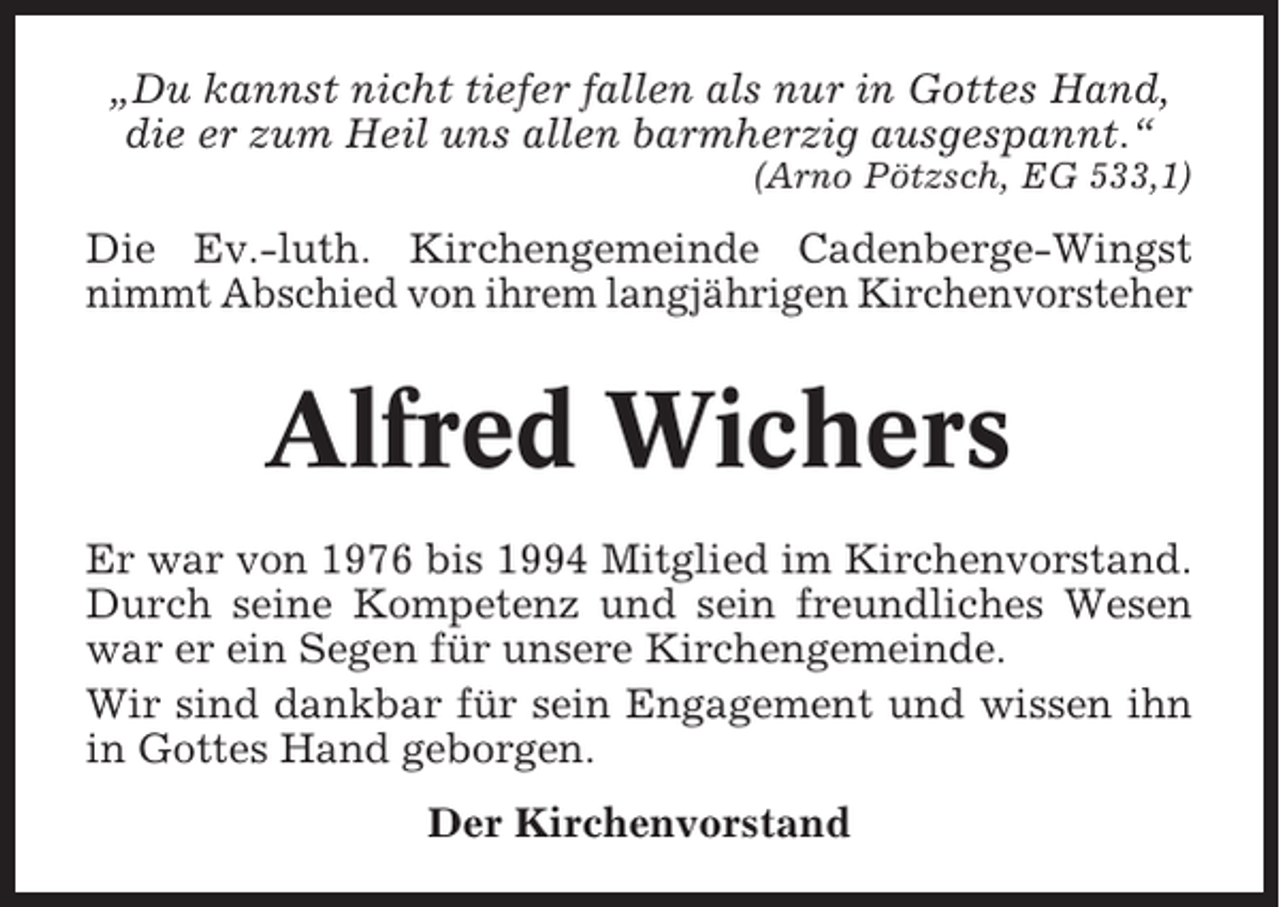 <p>„Du kannst nicht tiefer fallen als nur in Gottes Hand,<br />die er zum Heil uns allen barmherzig ausgespannt.“<br />(Arno Pötzsch, EG 533,1)</p><p>Die Ev.-luth. Kirchengemeinde Cadenberge-Wingst<br />nimmt Abschied von ihrem langjährigen Kirchenvorsteher</p><p>Alfred Wichers<br />Er war von 1976 bis 1994 Mitglied im Kirchenvorstand.<br />Durch seine Kompetenz und sein freundliches Wesen<br />war er ein Segen für unsere Kirchengemeinde.<br />Wir sind dankbar für sein Engagement und wissen ihn<br />in Gottes Hand geborgen.<br />Der Kirchenvorstand</p>