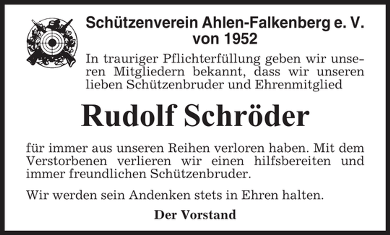<p>Schützenverein Ahlen-Falkenberg e. V. von 1952<br />In trauriger Pflichterfüllung geben wir unseren Mitgliedern bekannt, dass wir unseren lieben Schützenbruder und Ehrenmitglied</p><p>Rudolf Schröder<br />für immer aus unseren Reihen verloren haben. Mit dem Verstorbenen verlieren wir einen hilfsbereiten und immer freundlichen Schützenbruder. Wir werden sein Andenken stets in Ehren halten. Der Vorstand</p>
