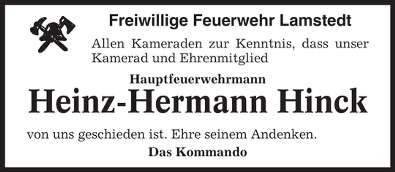 <p>Freiwillige Feuerwehr Lamstedt<br />Allen Kameraden zur Kenntnis, dass unser<br />Kamerad und Ehrenmitglied<br />Hauptfeuerwehrmann</p><p>Heinz-Hermann Hinck<br />von uns geschieden ist. Ehre seinem Andenken.<br />Das Kommando</p>
