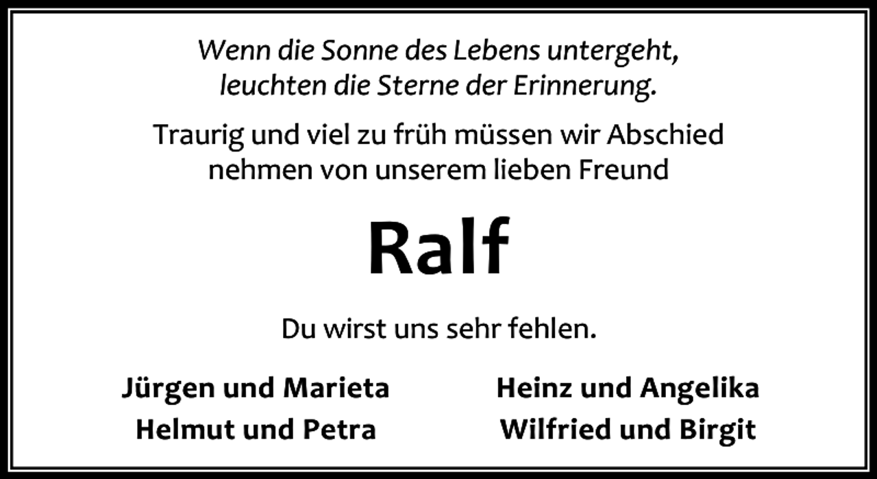 <p>Wenn die Sonne des Lebens untergeht,<br />leuchten die Sterne der Erinnerung.<br />Traurig und viel zu früh müssen wir Abschied<br />nehmen von unserem lieben Freund</p><p>Ralf<br />Du wirst uns sehr fehlen.<br />Jürgen und Marieta<br />Helmut und Petra</p><p>Heinz und Angelika<br />Wilfried und Birgit</p>