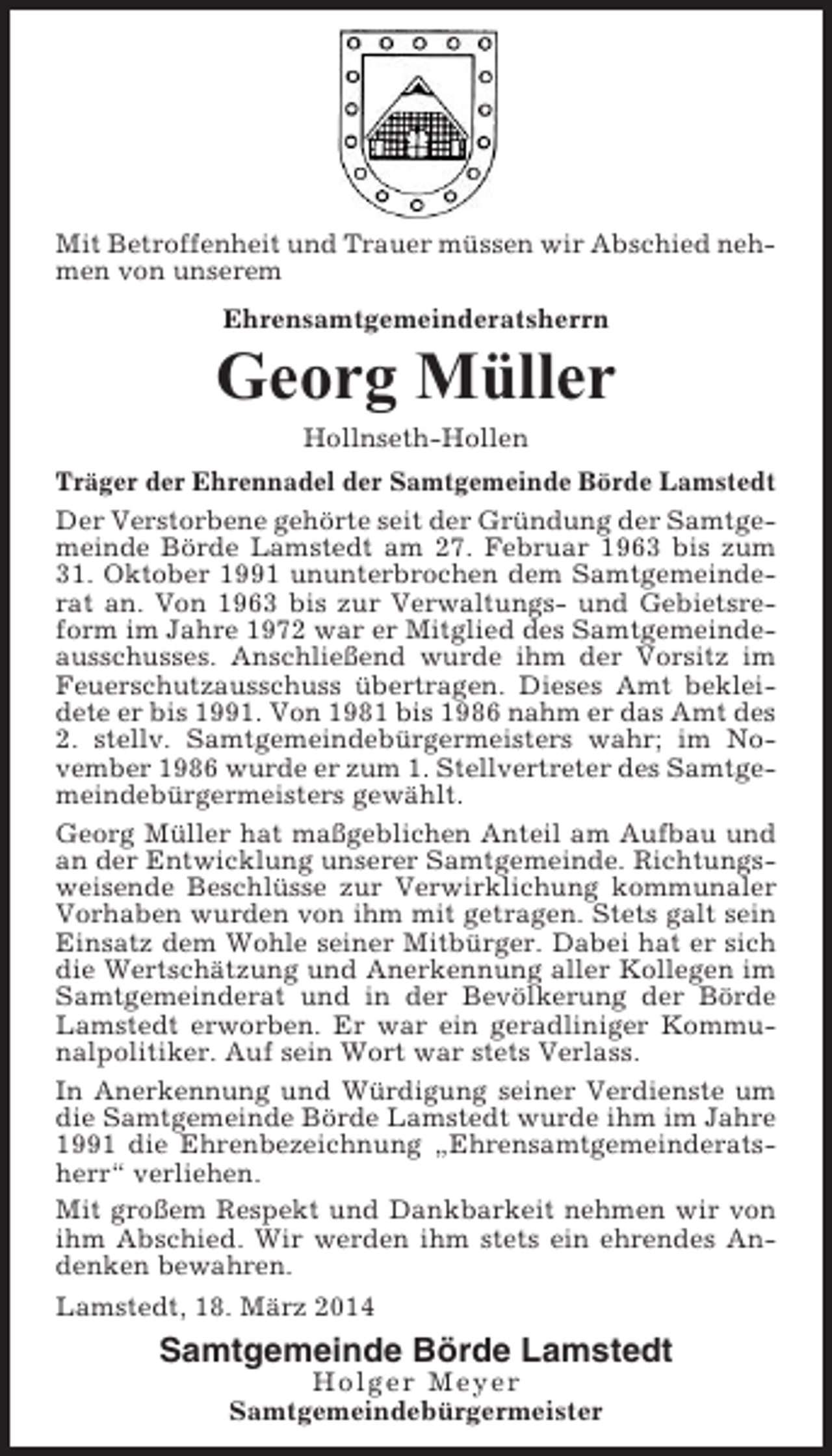 <p>Mit Betroffenheit und Trauer müssen wir Abschied nehmen von unserem<br />Ehrensamtgemeinderatsherrn</p><p>Georg Müller<br />Hollnseth-Hollen<br />Träger der Ehrennadel der Samtgemeinde Börde Lamstedt<br />Der Verstorbene gehörte seit der Gründung der Samtgemeinde Börde Lamstedt am 27. Februar 1963 bis zum<br />31. Oktober 1991 ununterbrochen dem Samtgemeinderat an. Von 1963 bis zur Verwaltungs- und Gebietsreform im Jahre 1972 war er Mitglied des Samtgemeindeausschusses. Anschließend wurde ihm der Vorsitz im<br />Feuerschutzausschuss übertragen. Dieses Amt bekleidete er bis 1991. Von 1981 bis 1986 nahm er das Amt des<br />2. stellv. Samtgemeindebürgermeisters wahr; im November 1986 wurde er zum 1. Stellvertreter des Samtgemeindebürgermeisters gewählt.<br />Georg Müller hat maßgeblichen Anteil am Aufbau und<br />an der Entwicklung unserer Samtgemeinde. Richtungsweisende Beschlüsse zur Verwirklichung kommunaler<br />Vorhaben wurden von ihm mit getragen. Stets galt sein<br />Einsatz dem Wohle seiner Mitbürger. Dabei hat er sich<br />die Wertschätzung und Anerkennung aller Kollegen im<br />Samtgemeinderat und in der Bevölkerung der Börde<br />Lamstedt erworben. Er war ein geradliniger Kommunalpolitiker. Auf sein Wort war stets Verlass.<br />In Anerkennung und Würdigung seiner Verdienste um<br />die Samtgemeinde Börde Lamstedt wurde ihm im Jahre<br />1991 die Ehrenbezeichnung „Ehrensamtgemeinderatsherr“ verliehen.<br />Mit großem Respekt und Dankbarkeit nehmen wir von<br />ihm Abschied. Wir werden ihm stets ein ehrendes Andenken bewahren.<br />Lamstedt, 18. März 2014</p><p>Samtgemeinde Börde Lamstedt<br />Holger Meyer<br />Samtgemeindebürgermeister</p>