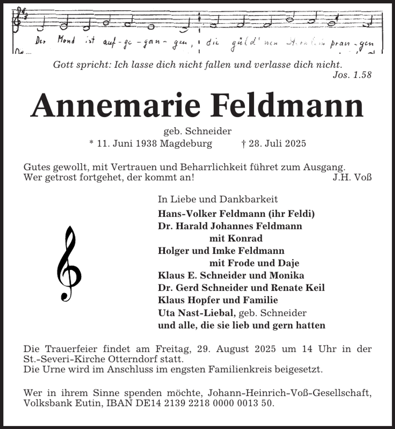 <p>Gott spricht: Ich lasse dich nicht fallen und verlasse dich nicht.<br />Jos. 1.58</p><p>Annemarie Feldmann<br />geb. Schneider<br />* 11. Juni 1938 Magdeburg</p><p>† 28. Juli 2025</p><p>Gutes gewollt, mit Vertrauen und Beharrlichkeit führet zum Ausgang.<br />Wer getrost fortgehet, der kommt an!<br />J.H. Voß<br />In Liebe und Dankbarkeit<br />Hans-Volker Feldmann (ihr Feldi)<br />Dr. Harald Johannes Feldmann<br />mit Konrad<br />Holger und Imke Feldmann<br />mit Frode und Daje<br />Klaus E. Schneider und Monika<br />Dr. Gerd Schneider und Renate Keil<br />Klaus Hopfer und Familie<br />Uta Nast-Liebal, geb. Schneider<br />und alle, die sie lieb und gern hatten<br />Die Trauerfeier findet am Freitag, 29. August 2025 um 14 Uhr in der<br />St.-Severi-Kirche Otterndorf statt.<br />Die Urne wird im Anschluss im engsten Familienkreis beigesetzt.<br />Wer in ihrem Sinne spenden möchte, Johann-Heinrich-Voß-Gesellschaft,<br />Volksbank Eutin, IBAN DE14 2139 2218 0013 50.</p>