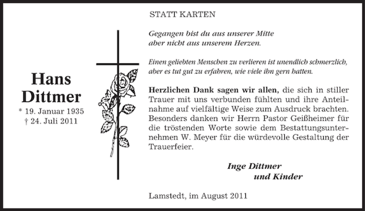 <p>STATT KARTEN<br />Gegangen bist du aus unserer Mitte<br />aber nicht aus unserem Herzen.</p><p>Hans<br />Dittmer<br />* 19. Januar 1935<br />† 24. Juli 2011</p><p>Einen geliebten Menschen zu verlieren ist unendlich schmerzlich,<br />aber es tut gut zu erfahren, wie viele ihn gern hatten.<br />Herzlichen Dank sagen wir allen, die sich in stiller<br />Trauer mit uns verbunden fühlten und ihre Anteilnahme auf vielfältige Weise zum Ausdruck brachten.<br />Besonders danken wir Herrn Pastor Geißheimer für<br />die tröstenden Worte sowie dem Bestattungsunternehmen W. Meyer für die würdevolle Gestaltung der<br />Trauerfeier.</p><p>Inge Dittmer<br />und Kinder<br />Lamstedt, im August 2011</p>