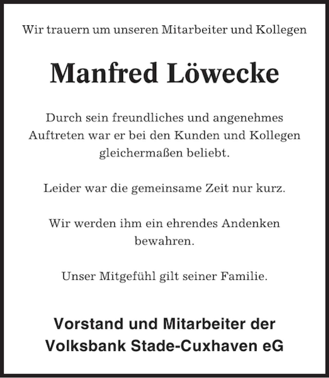 <p>Wir trauern um unseren Mitarbeiter und Kollegen</p><p>Manfred Löwecke<br />Durch sein freundliches und angenehmes<br />Auftreten war er bei den Kunden und Kollegen<br />gleichermaßen beliebt.<br />Leider war die gemeinsame Zeit nur kurz.<br />Wir werden ihm ein ehrendes Andenken<br />bewahren.<br />Unser Mitgefühl gilt seiner Familie.</p><p>Vorstand und Mitarbeiter der<br />Volksbank Stade-Cuxhaven eG</p>