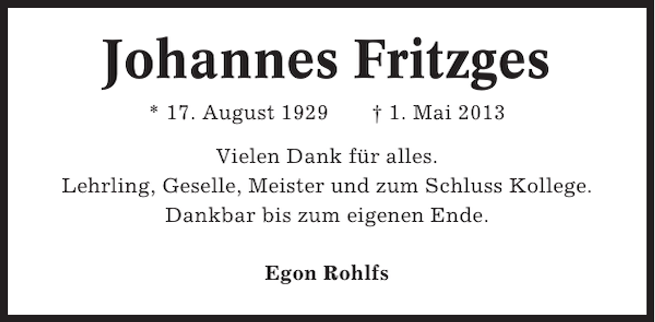 <p>Johannes Fritzges<br />* 17. August 1929</p><p>† 1. Mai 2013</p><p>Vielen Dank für alles.<br />Lehrling, Geselle, Meister und zum Schluss Kollege.<br />Dankbar bis zum eigenen Ende.<br />Egon Rohlfs</p>