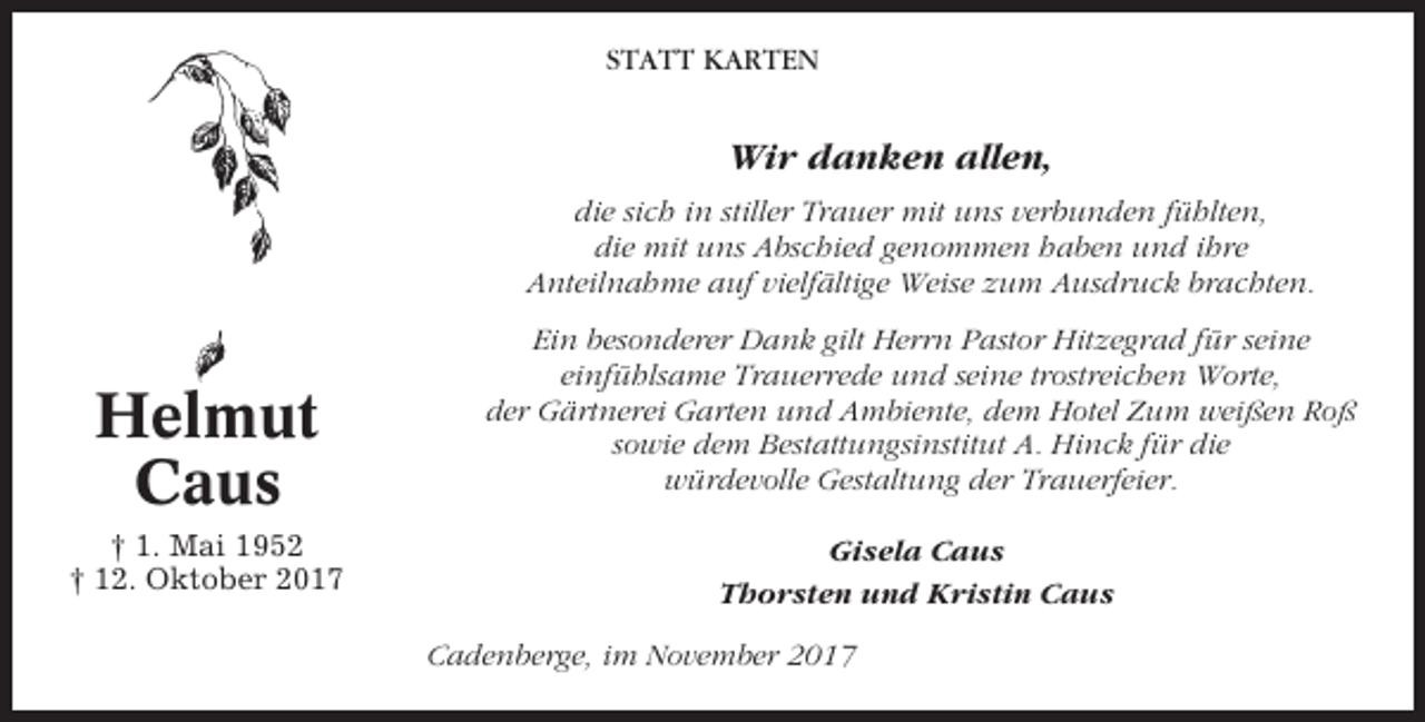 <p>STATT KARTEN</p><p>Wir danken allen,<br />die sich in stiller Trauer mit uns verbunden fühlten,<br />die mit uns Abschied genommen haben und ihre<br />Anteilnahme auf vielfältige Weise zum Ausdruck brachten.</p><p>Helmut<br />Caus<br />† 1. Mai 1952<br />† 12. Oktober 2017</p><p>Ein besonderer Dank gilt Herrn Pastor Hitzegrad für seine<br />einfühlsame Trauerrede und seine trostreichen Worte,<br />der Gärtnerei Garten und Ambiente, dem Hotel Zum weißen Roß<br />sowie dem Bestattungsinstitut A. Hinck für die<br />würdevolle Gestaltung der Trauerfeier.<br />Gisela Caus<br />Thorsten und Kristin Caus<br />Cadenberge, im November 2017</p>
