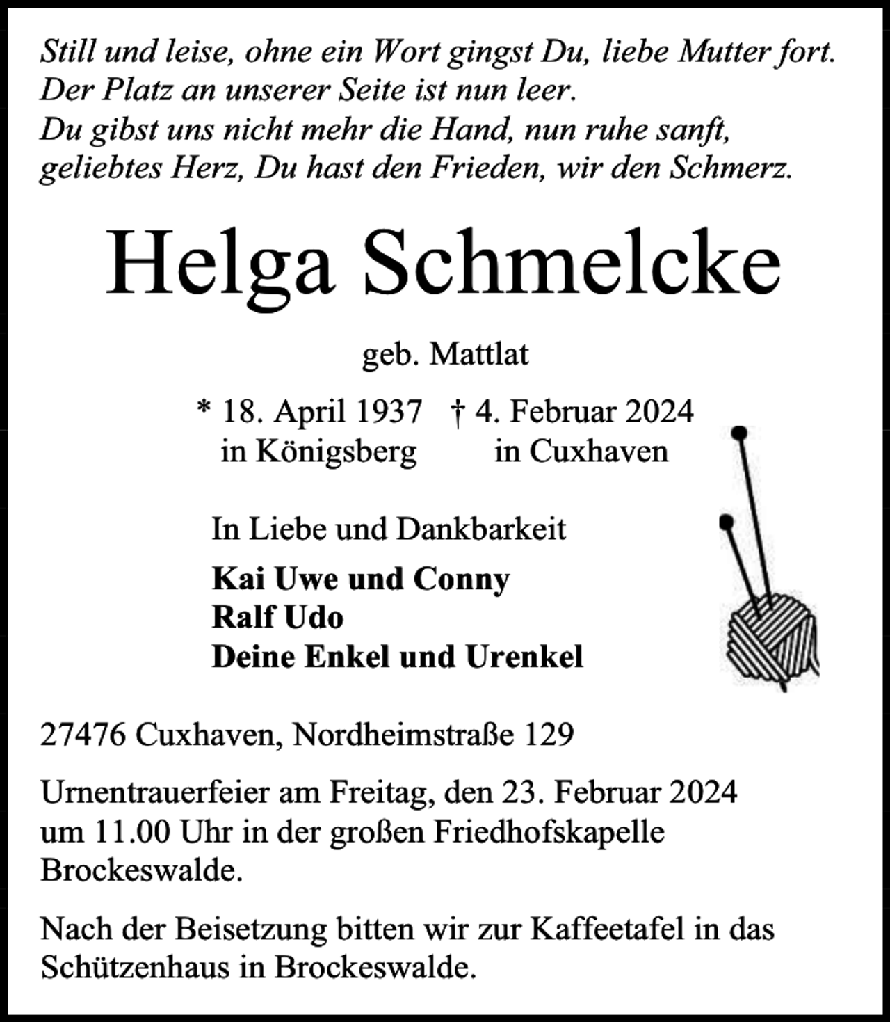 <p>Still und leise, ohne ein Wort gingst Du, liebe Mutter fort.<br />Der Platz an unserer Seite ist nun leer.<br />Du gibst uns nicht mehr die Hand, nun ruhe sanft,<br />geliebtes Herz, Du hast den Frieden, wir den Schmerz.</p><p>Helga Schmelcke<br />geb. Mattlat<br />* 18. April 1937 † 4. Februar 2024<br />in Königsberg<br />in Cuxhaven<br />In Liebe und Dankbarkeit<br />Kai Uwe und Conny<br />Ralf Udo<br />Deine Enkel und Urenkel<br />27476 Cuxhaven, Nordheimstraße 129<br />Urnentrauerfeier am Freitag, den 23. Februar 2024<br />um 11.00 Uhr in der großen Friedhofskapelle<br />Brockeswalde.<br />Nach der Beisetzung bitten wir zur Kaffeetafel in das<br />Schützenhaus in Brockeswalde.</p>