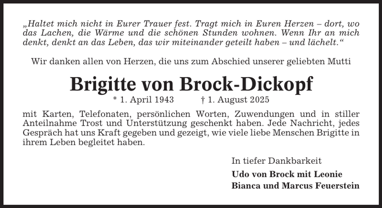 <p>„Haltet mich nicht in Eurer Trauer fest. Tragt mich in Euren Herzen – dort, wo<br />das Lachen, die Wärme und die schönen Stunden wohnen. Wenn Ihr an mich<br />denkt, denkt an das Leben, das wir miteinander geteilt haben – und lächelt.“<br />Wir danken allen von Herzen, die uns zum Abschied unserer geliebten Mutti</p><p>Brigitte von Brock-Dickopf<br />* 1. April 1943</p><p>† 1. August 2025</p><p>mit Karten, Telefonaten, persönlichen Worten, Zuwendungen und in stiller<br />Anteilnahme Trost und Unterstützung geschenkt haben. Jede Nachricht, jedes<br />Gespräch hat uns Kraft gegeben und gezeigt, wie viele liebe Menschen Brigitte in<br />ihrem Leben begleitet haben.<br />In tiefer Dankbarkeit<br />Udo von Brock mit Leonie<br />Bianca und Marcus Feuerstein</p>
