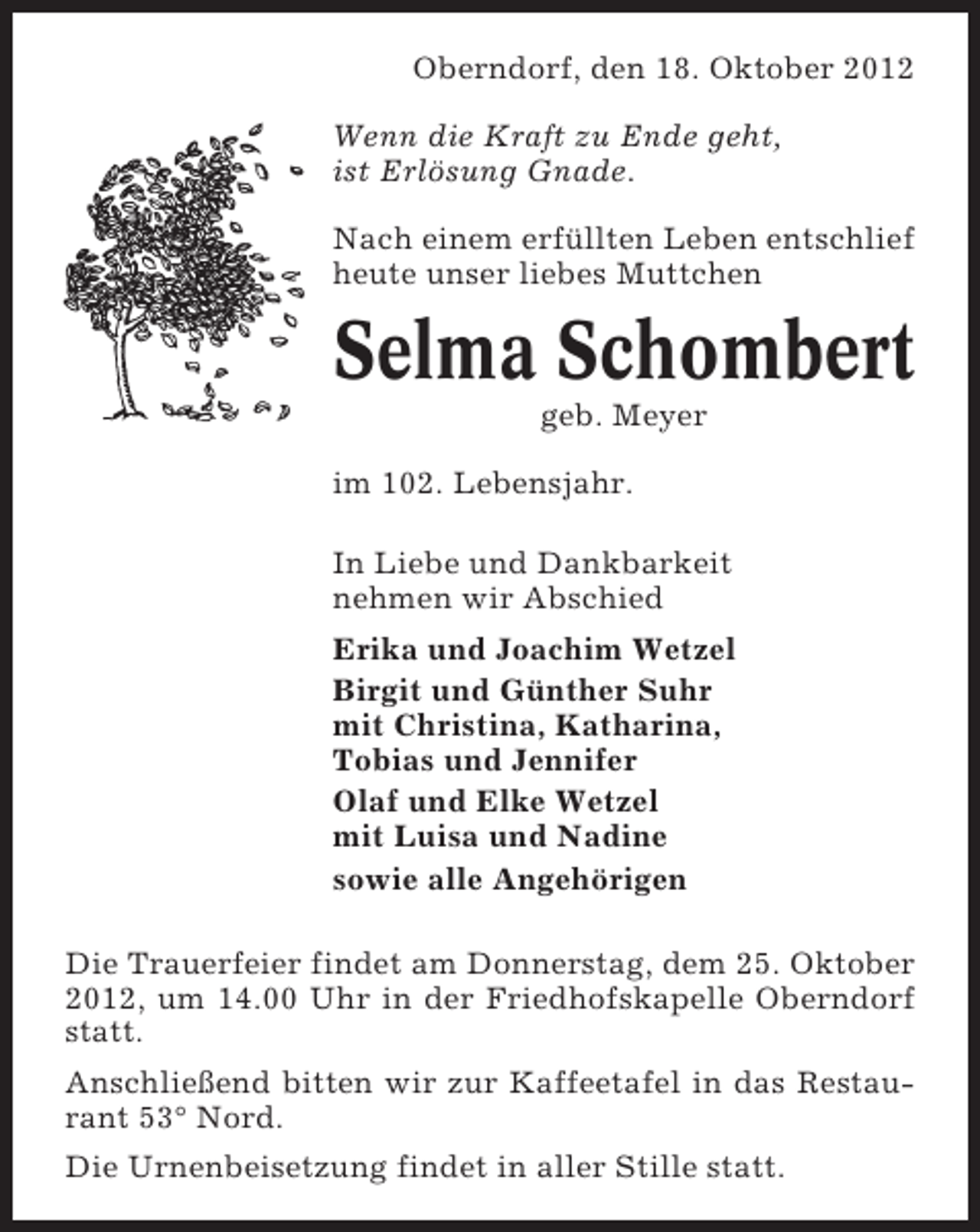 <p>Oberndorf, den 18. Oktober 2012<br />Wenn die Kraft zu Ende geht,<br />ist Erlösung Gnade.<br />Nach einem erfüllten Leben entschlief<br />heute unser liebes Muttchen</p><p>Selma Schombert<br />geb. Meyer<br />im 102. Lebensjahr.<br />In Liebe und Dankbarkeit<br />nehmen wir Abschied<br />Erika und Joachim Wetzel<br />Birgit und Günther Suhr<br />mit Christina, Katharina,<br />Tobias und Jennifer<br />Olaf und Elke Wetzel<br />mit Luisa und Nadine<br />sowie alle Angehörigen<br />Die Trauerfeier findet am Donnerstag, dem 25. Oktober<br />2012, um 14.00 Uhr in der Friedhofskapelle Oberndorf<br />statt.<br />Anschließend bitten wir zur Kaffeetafel in das Restaurant 53° Nord.<br />Die Urnenbeisetzung findet in aller Stille statt.</p>