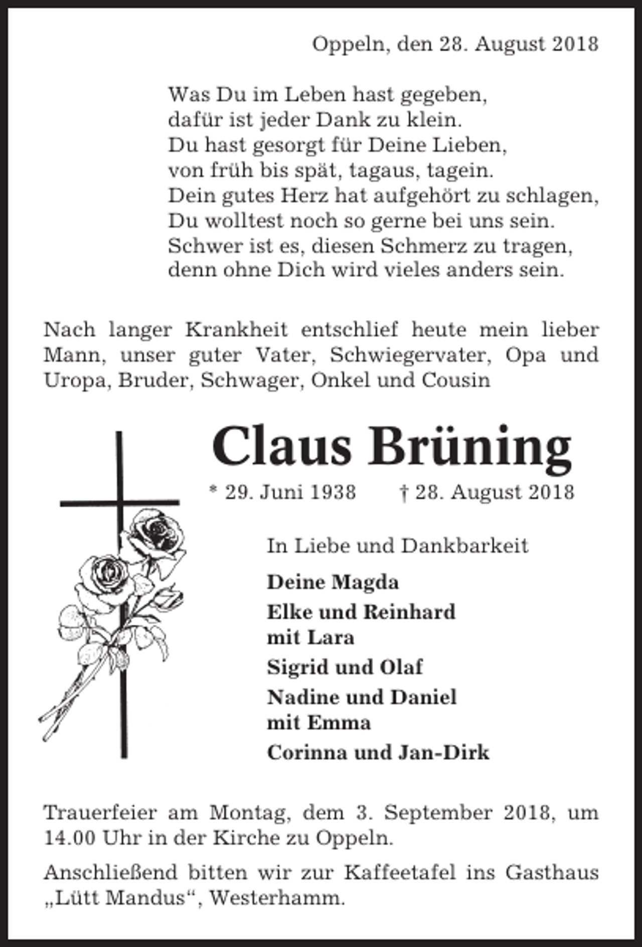 <p>Oppeln, den 28. August 2018<br />Was Du im Leben hast gegeben,<br />dafür ist jeder Dank zu klein.<br />Du hast gesorgt für Deine Lieben,<br />von früh bis spät, tagaus, tagein.<br />Dein gutes Herz hat aufgehört zu schlagen,<br />Du wolltest noch so gerne bei uns sein.<br />Schwer ist es, diesen Schmerz zu tragen,<br />denn ohne Dich wird vieles anders sein.<br />Nach langer Krankheit entschlief heute mein lieber<br />Mann, unser guter Vater, Schwiegervater, Opa und<br />Uropa, Bruder, Schwager, Onkel und Cousin</p><p>Claus Brüning<br />* 29. Juni 1938</p><p>† 28. August 2018</p><p>In Liebe und Dankbarkeit<br />Deine Magda<br />Elke und Reinhard<br />mit Lara<br />Sigrid und Olaf<br />Nadine und Daniel<br />mit Emma<br />Corinna und Jan-Dirk<br />Trauerfeier am Montag, dem 3. September 2018, um<br />14.00 Uhr in der Kirche zu Oppeln.<br />Anschließend bitten wir zur Kaffeetafel ins Gasthaus<br />„Lütt Mandus“, Westerhamm.</p>