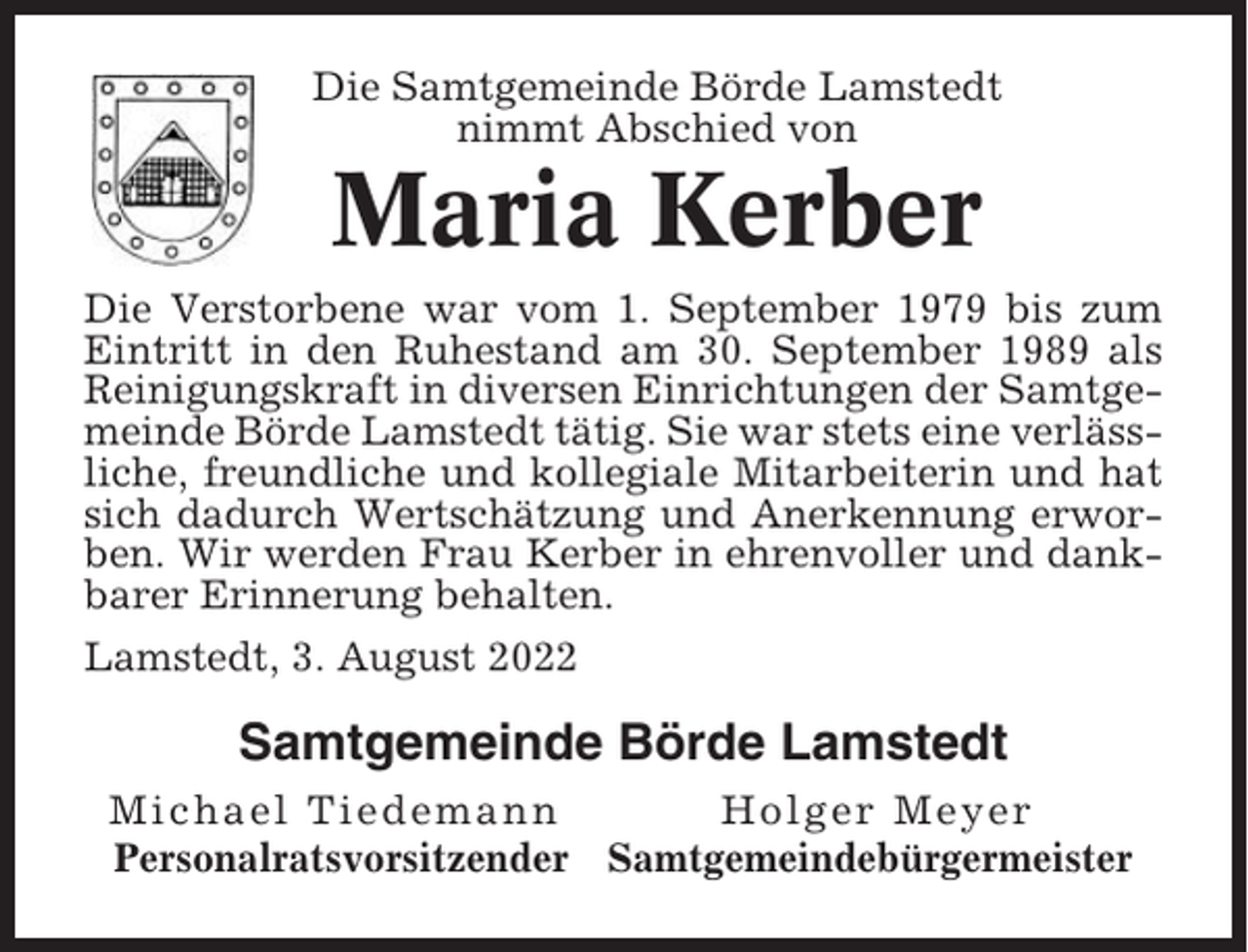 <p>Die Samtgemeinde Börde Lamstedt<br />nimmt Abschied von</p><p>Maria Kerber<br />Die Verstorbene war vom 1. September 1979 bis zum<br />Eintritt in den Ruhestand am 30. September 1989 als<br />Reinigungskraft in diversen Einrichtungen der Samtgemeinde Börde Lamstedt tätig. Sie war stets eine verlässliche, freundliche und kollegiale Mitarbeiterin und hat<br />sich dadurch Wertschätzung und Anerkennung erworben. Wir werden Frau Kerber in ehrenvoller und dankbarer Erinnerung behalten.<br />Lamstedt, 3. August 2022</p><p>Samtgemeinde Börde Lamstedt<br />Michael Tiedemann<br />Holger Meyer<br />Personalratsvorsitzender Samtgemeindebürgermeister</p>