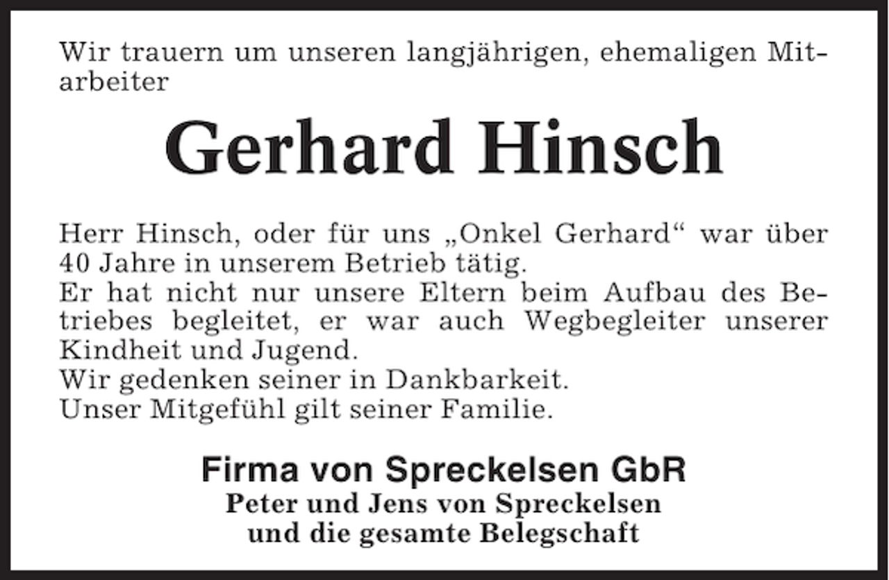 <p>Wir trauern um unseren langjährigen, ehemaligen Mitarbeiter</p><p>Gerhard Hinsch<br />Herr Hinsch, oder für uns „Onkel Gerhard“ war über<br />40 Jahre in unserem Betrieb tätig.<br />Er hat nicht nur unsere Eltern beim Aufbau des Betriebes begleitet, er war auch Wegbegleiter unserer<br />Kindheit und Jugend.<br />Wir gedenken seiner in Dankbarkeit.<br />Unser Mitgefühl gilt seiner Familie.</p><p>Firma von Spreckelsen GbR<br />Peter und Jens von Spreckelsen<br />und die gesamte Belegschaft</p>