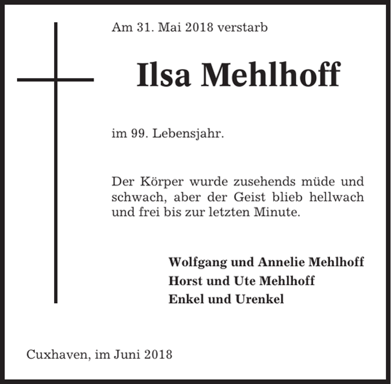 <p>Am 31. Mai 2018 verstarb</p><p>Ilsa Mehlhoff<br />im 99. Lebensjahr.</p><p>Der Körper wurde zusehends müde und<br />schwach, aber der Geist blieb hellwach<br />und frei bis zur letzten Minute.</p><p>Wolfgang und Annelie Mehlhoff<br />Horst und Ute Mehlhoff<br />Enkel und Urenkel</p><p>Cuxhaven, im Juni 2018</p>