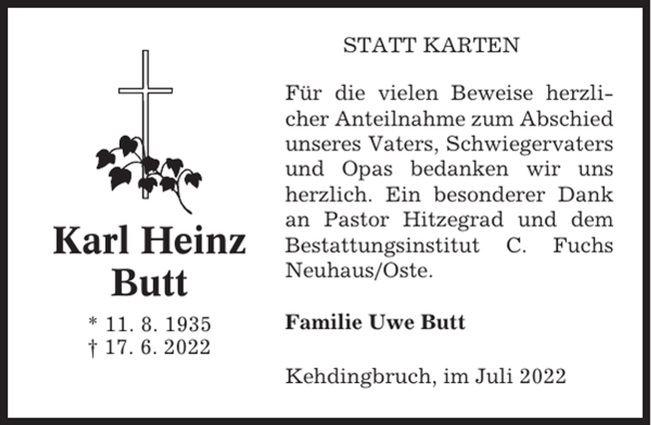 <p>STATT KARTEN</p><p>Karl Heinz<br />Butt<br />* 11. 8. 1935<br />† 17. 6. 2022</p><p>Für die vielen Beweise herzlicher Anteilnahme zum Abschied<br />unseres Vaters, Schwiegervaters<br />und Opas bedanken wir uns<br />herzlich. Ein besonderer Dank<br />an Pastor Hitzegrad und dem<br />Bestattungsinstitut C. Fuchs<br />Neuhaus/Oste.<br />Familie Uwe Butt<br />Kehdingbruch, im Juli 2022</p>