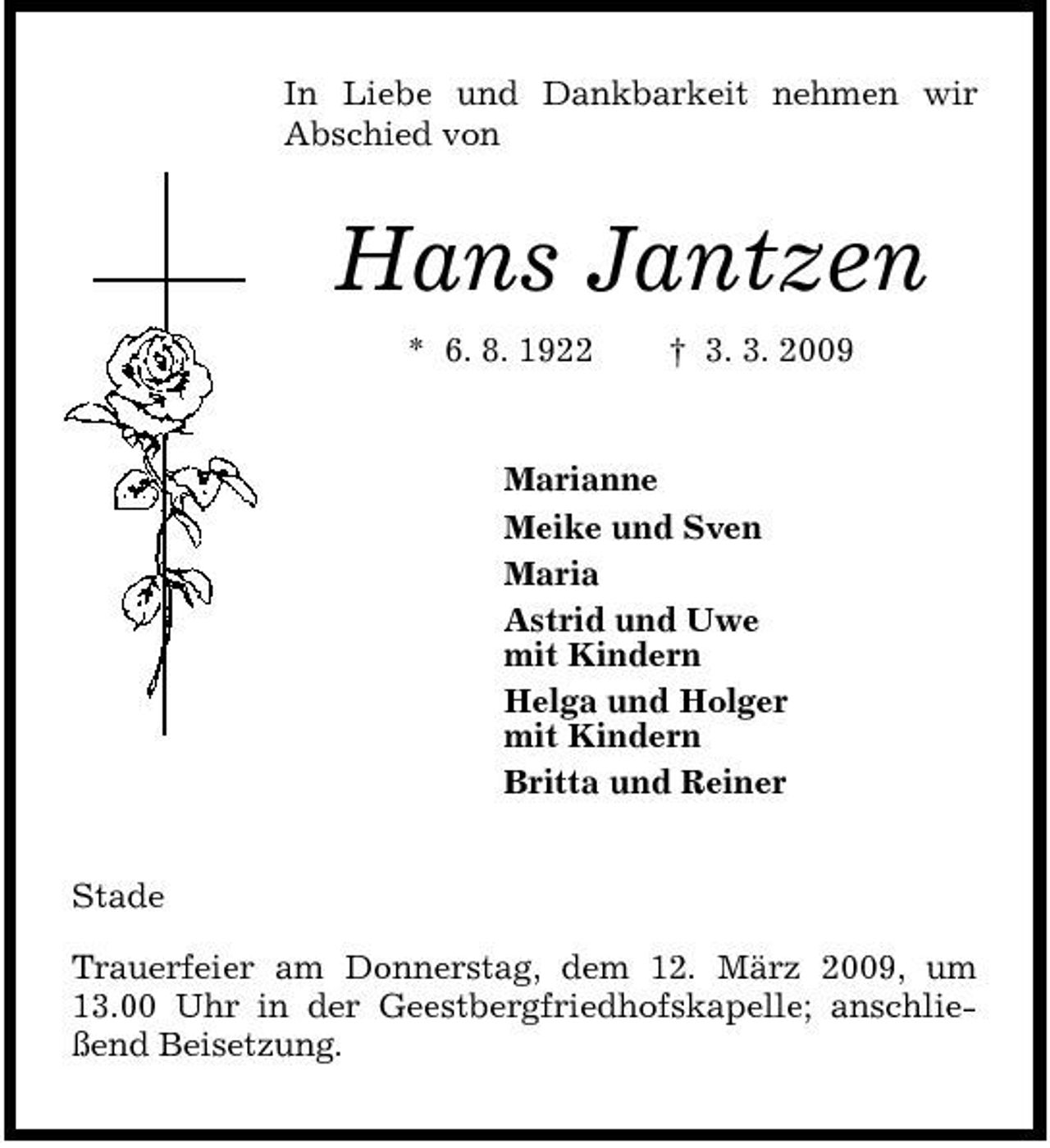 <p>In Liebe und Dankbarkeit nehmen wir Abschied von</p><p>Hans Jantzen<br />* 6. 8. 1922 † 3. 3. 2009 Marianne Meike und Sven Maria Astrid und Uwe mit Kindern Helga und Holger mit Kindern Britta und Reiner Stade Trauerfeier am Donnerstag, dem 12. März 2009, um 13.00 Uhr in der Geestbergfriedhofskapelle; anschließend Beisetzung.</p>