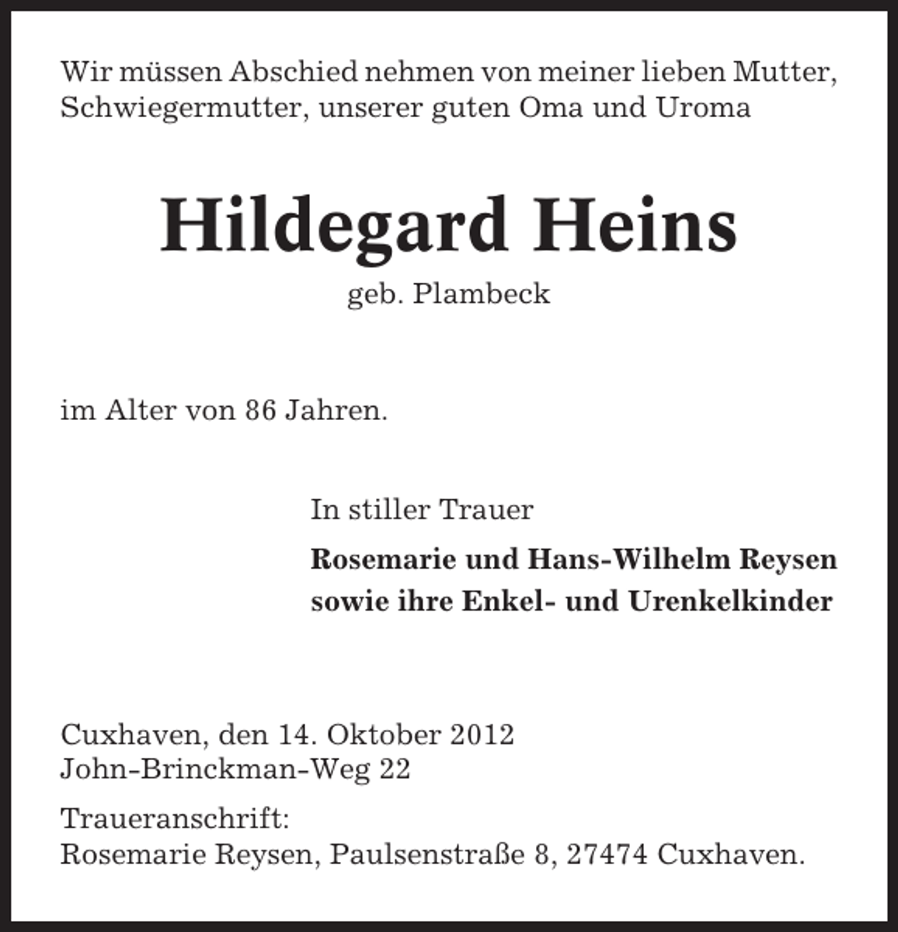 <p>Wir müssen Abschied nehmen von meiner lieben Mutter,<br />Schwiegermutter, unserer guten Oma und Uroma</p><p>Hildegard Heins<br />geb. Plambeck</p><p>im Alter von 86 Jahren.<br />In stiller Trauer<br />Rosemarie und Hans-Wilhelm Reysen<br />sowie ihre Enkel- und Urenkelkinder</p><p>Cuxhaven, den 14. Oktober 2012<br />John-Brinckman-Weg 22<br />Traueranschrift:<br />Rosemarie Reysen, Paulsenstraße 8, 27474 Cuxhaven.</p>