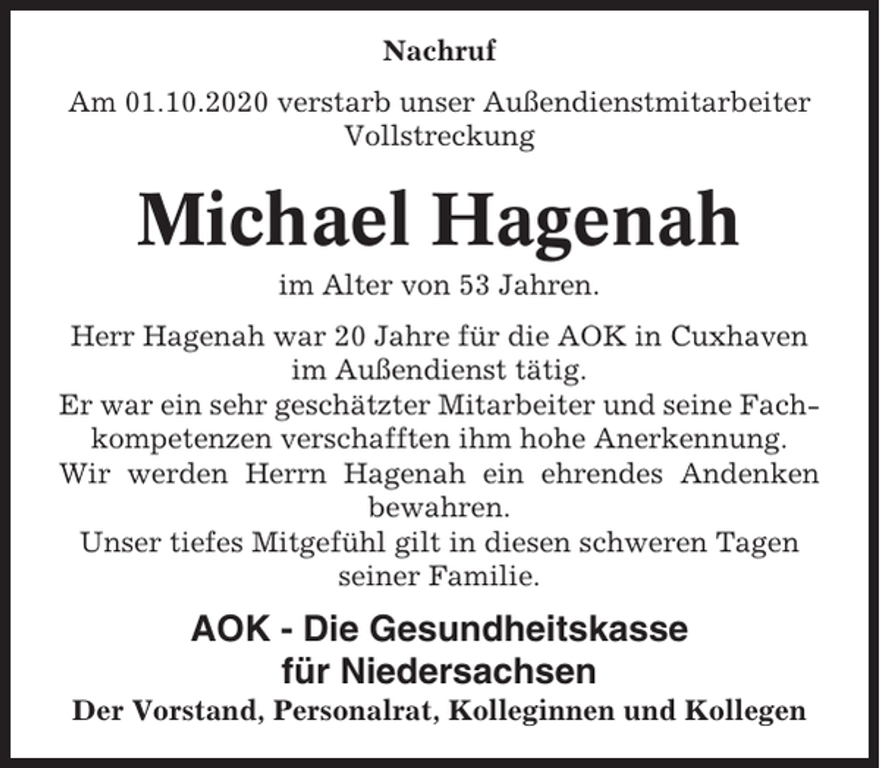 <p>Nachruf<br />Am 01.10.2020 verstarb unser Außendienstmitarbeiter<br />Vollstreckung</p><p>Michael Hagenah<br />im Alter von 53 Jahren.<br />Herr Hagenah war 20 Jahre für die AOK in Cuxhaven<br />im Außendienst tätig.<br />Er war ein sehr geschätzter Mitarbeiter und seine Fachkompetenzen verschafften ihm hohe Anerkennung.<br />Wir werden Herrn Hagenah ein ehrendes Andenken<br />bewahren.<br />Unser tiefes Mitgefühl gilt in diesen schweren Tagen<br />seiner Familie.</p><p>AOK - Die Gesundheitskasse<br />für Niedersachsen<br />Der Vorstand, Personalrat, Kolleginnen und Kollegen</p>