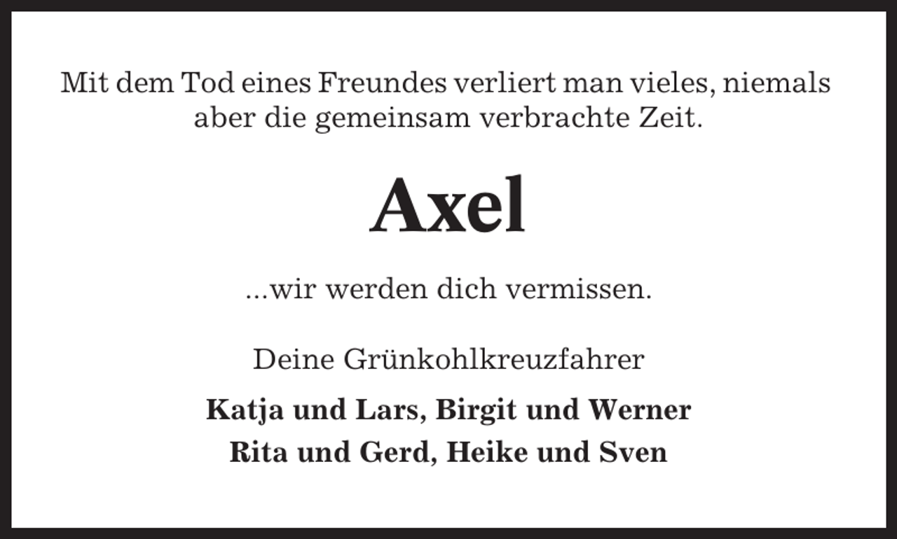 <p>Mit dem Tod eines Freundes verliert man vieles, niemals<br />aber die gemeinsam verbrachte Zeit.</p><p>Axel<br />...wir werden dich vermissen.<br />Deine Grünkohlkreuzfahrer<br />Katja und Lars, Birgit und Werner<br />Rita und Gerd, Heike und Sven</p>
