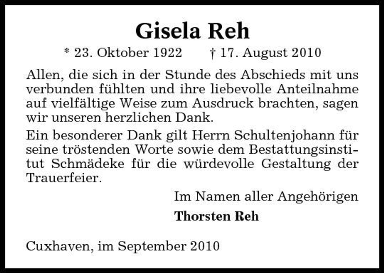 <p>Gisela Reh<br />* 23. Oktober 1922 † 17. August 2010 Allen, die sich in der Stunde des Abschieds mit uns verbunden fühlten und ihre liebevolle Anteilnahme auf vielfältige Weise zum Ausdruck brachten, sagen wir unseren herzlichen Dank. Ein besonderer Dank gilt Herrn Schultenjohann für seine tröstenden Worte sowie dem Bestattungsinstitut Schmädeke für die würdevolle Gestaltung der Trauerfeier. Im Namen aller Angehörigen Thorsten Reh Cuxhaven, im September 2010</p>