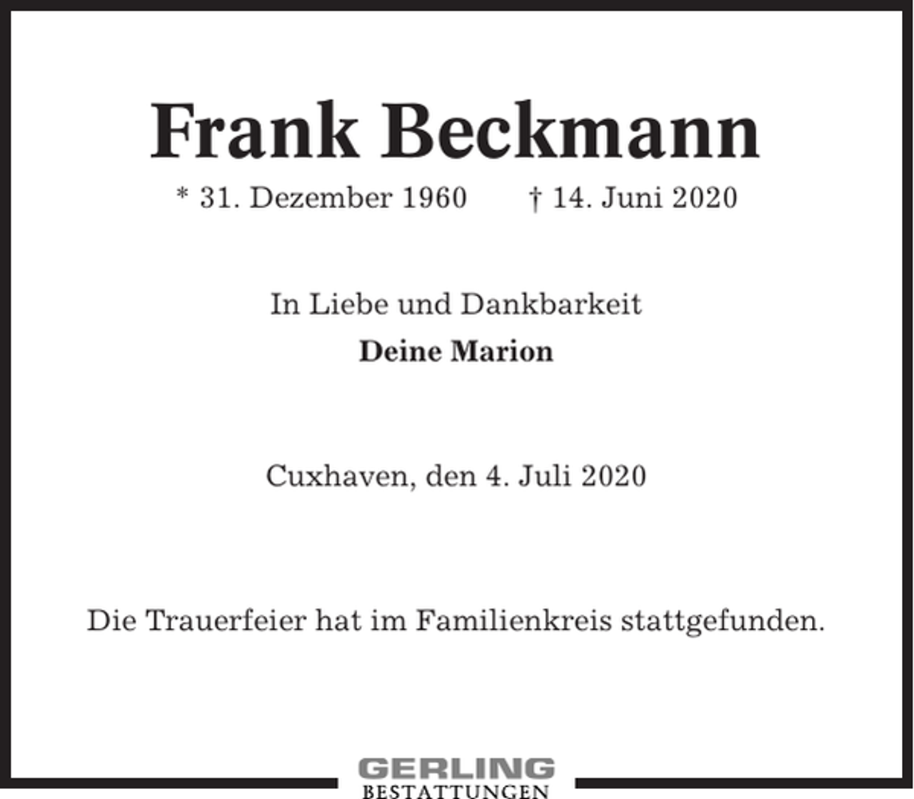 <p>Frank Beckmann<br />* 31. Dezember 1960</p><p>† 14. Juni 2020</p><p>In Liebe und Dankbarkeit<br />Deine Marion</p><p>Cuxhaven, den 4. Juli 2020</p><p>Die Trauerfeier hat im Familienkreis stattgefunden.</p>