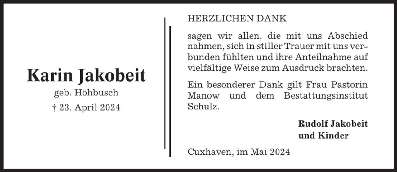 <p>HERZLICHEN DANK</p><p>Karin Jakobeit<br />geb. Höhbusch<br />† 23. April 2024</p><p>sagen wir allen, die mit uns Abschied<br />nahmen, sich in stiller Trauer mit uns verbunden fühlten und ihre Anteilnahme auf<br />vielfältige Weise zum Ausdruck brachten.<br />Ein besonderer Dank gilt Frau Pastorin<br />Manow und dem Bestattungsinstitut<br />Schulz.<br />Rudolf Jakobeit<br />und Kinder<br />Cuxhaven, im Mai 2024</p>