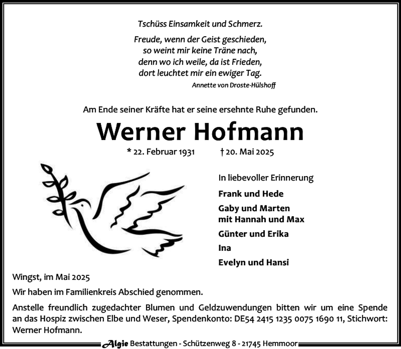 <p>Tschüss Einsamkeit und Schmerz.<br />Freude, wenn der Geist geschieden,<br />so weint mir keine Träne nach,<br />denn wo ich weile, da ist Frieden,<br />dort leuchtet mir ein ewiger Tag.<br />Annette von Droste-Hülshoﬀ</p><p>Am Ende seiner Kräfte hat er seine ersehnte Ruhe gefunden.</p><p>Werner Hofmann<br />* 22. Februar 1931</p><p>† 20. Mai 2025</p><p>In liebevoller Erinnerung<br />Frank und Hede<br />Gaby und Marten<br />mit Hannah und Max<br />Günter und Erika<br />Ina<br />Evelyn und Hansi<br />Wingst, im Mai 2025<br />Wir haben im Familienkreis Abschied genommen.<br />Anstelle freundlich zugedachter Blumen und Geldzuwendungen bitten wir um eine Spende<br />an das Hospiz zwischen Elbe und Weser, Spendenkonto: DE54 2415 1235 0075 1690 11, Stichwort:<br />Werner Hofmann.<br />Algie Bestattungen - Schützenweg 8 - 21745 Hemmoor</p>