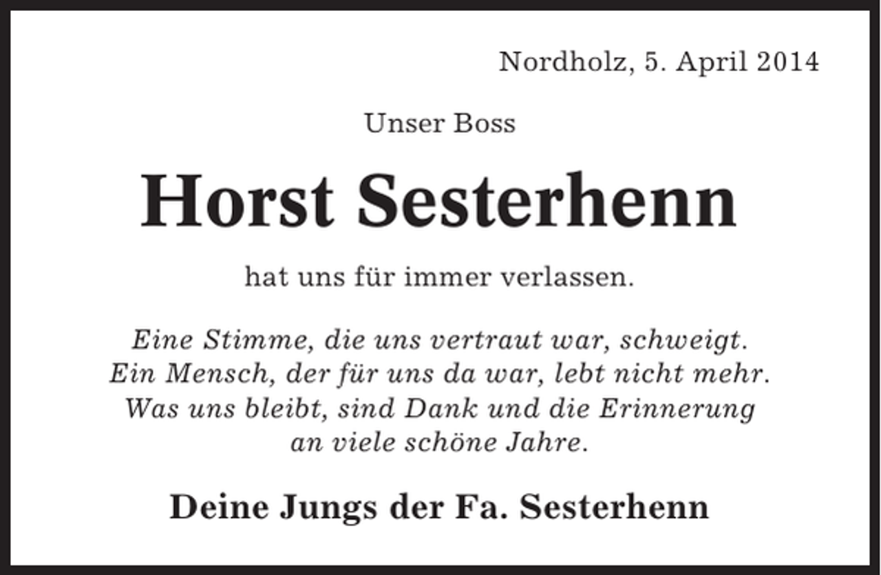 <p>Nordholz, 5. April 2014<br />Unser Boss</p><p>Horst Sesterhenn<br />hat uns für immer verlassen.<br />Eine Stimme, die uns vertraut war, schweigt.<br />Ein Mensch, der für uns da war, lebt nicht mehr.<br />Was uns bleibt, sind Dank und die Erinnerung<br />an viele schöne Jahre.</p><p>Deine Jungs der Fa. Sesterhenn</p>