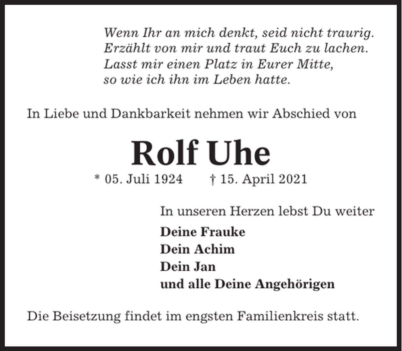 <p>Wenn Ihr an mich denkt, seid nicht traurig.<br />Erzählt von mir und traut Euch zu lachen.<br />Lasst mir einen Platz in Eurer Mitte,<br />so wie ich ihn im Leben hatte.<br />In Liebe und Dankbarkeit nehmen wir Abschied von</p><p>Rolf Uhe<br />* 05. Juli 1924</p><p>† 15. April 2021</p><p>In unseren Herzen lebst Du weiter<br />Deine Frauke<br />Dein Achim<br />Dein Jan<br />und alle Deine Angehörigen<br />Die Beisetzung findet im engsten Familienkreis statt.</p>